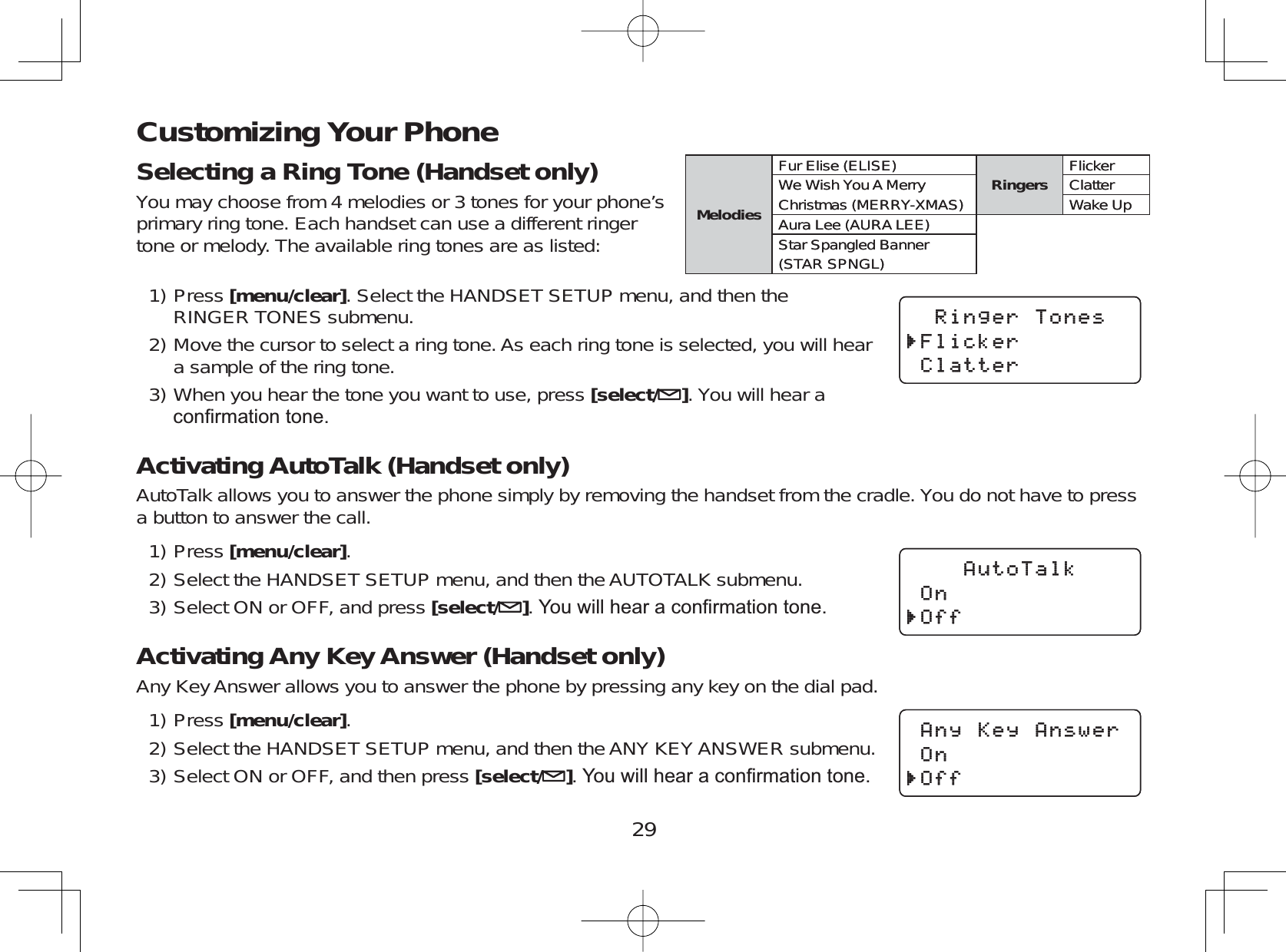 29Customizing Your PhoneSelecting a Ring Tone (Handset only)You may choose from 4 melodies or 3 tones for your phone’sprimary ring tone. Each handset can use a different ringertone or melody. The available ring tones are as listed:Press [menu/clear]. Select the HANDSET SETUP menu, and then theRINGER TONES submenu.Move the cursor to select a ring tone. As each ring tone is selected, you will heara sample of the ring tone.When you hear the tone you want to use, press [select/ ]. You will hear aFRQ¿UPDWLRQWRQHActivating AutoTalk (Handset only)AutoTalk allows you to answer the phone simply by removing the handset from the cradle. You do not have to pressa button to answer the call.Press [menu/clear].Select the HANDSET SETUP menu, and then the AUTOTALK submenu.Select ON or OFF, and press [select/ ]&lt;RXZLOOKHDUDFRQ¿UPDWLRQWRQHActivating Any Key Answer (Handset only)Any Key Answer allows you to answer the phone by pressing any key on the dial pad.Press [menu/clear].Select the HANDSET SETUP menu, and then the ANY KEYANSWER submenu.Select ON or OFF, and then press [select/ ]&lt;RXZLOOKHDUDFRQ¿UPDWLRQWRQH1)2)3)1)2)3)1)2)3)MelodiesFur Elise (ELISE) Ringers FlickerWe Wish You A Merry ClatterChristmas (MERRY-XMAS) Wake UpAura Lee (AURA LEE)Star Spangled Banner(STAR SPNGL)MelodiesFur Elise (ELISE) Ringers FlickerWe Wish You A Merry ClatterChristmas (MERRY-XMAS) Wake UpAura Lee (AURA LEE)Star Spangled Banner(STAR SPNGL)4KPIGT6QPGU(NKEMGT%NCVVGT4KPIGT6QPGU(NKEMGT%NCVVGT#WVQ6CNM1P1HH#WVQ6CNM1P1HH#P[-G[#PUYGT1P1HH#P[-G[#PUYGT1P1HH