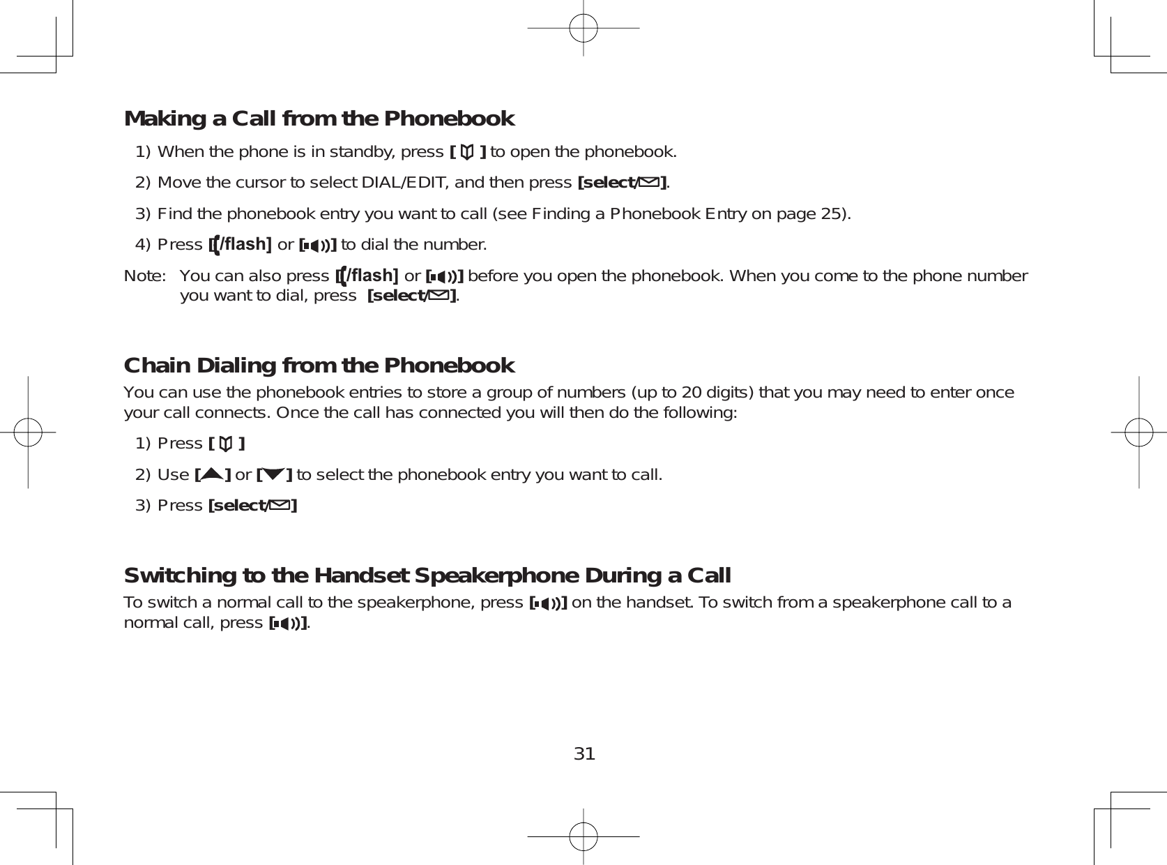 31Making a Call from the PhonebookWhen the phone is in standby, press [ ] to open the phonebook.Move the cursor to select DIAL/EDIT, and then press [select/ ].Find the phonebook entry you want to call (see Finding a Phonebook Entry on page 25).Press [ÀDVK@ or [ ] to dial the number.Note: You can also press [ÀDVK@ or [ ] before you open the phonebook. When you come to the phone numberyou want to dial, press [select/ ].Chain Dialing from the PhonebookYou can use the phonebook entries to store a group of numbers (up to 20 digits) that you may need to enter onceyour call connects. Once the call has connected you will then do the following:Press []Use []or [ ] to select the phonebook entry you want to call.Press [select/ ]Switching to the Handset Speakerphone During a CallTo switch a normal call to the speakerphone, press [ ] on the handset. To switch from a speakerphone call to anormal call, press [].1)2)3)4)1)2)3)