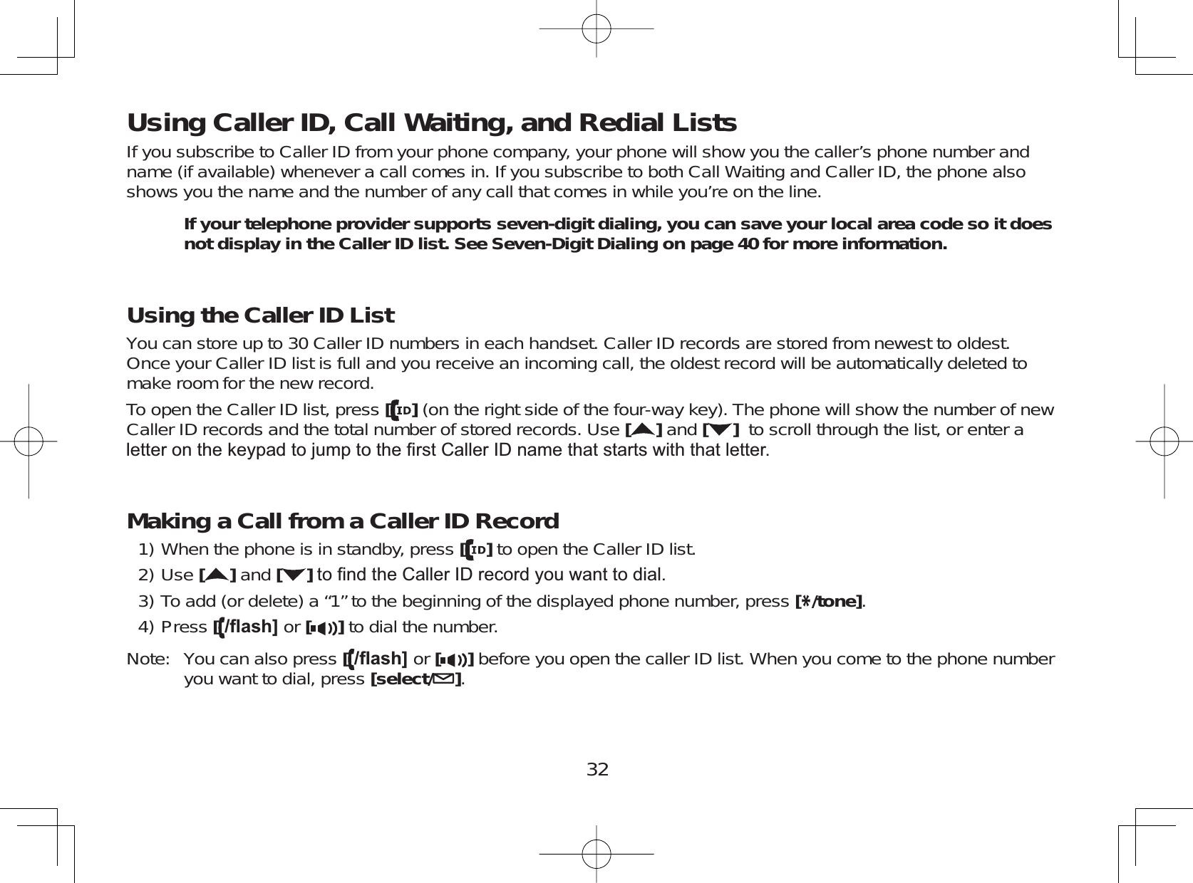 32Using Caller ID, Call Waiting, and Redial ListsIf you subscribe to Caller ID from your phone company, your phone will show you the caller’s phone number andname (if available) whenever a call comes in. If you subscribe to both Call Waiting and Caller ID, the phone alsoshows you the name and the number of any call that comes in while you’re on the line.If your telephone provider supports seven-digit dialing, you can save your local area code so it does not display in the Caller ID list. See Seven-Digit Dialing on page 40 for more information. Using the Caller ID List You can store up to 30 Caller ID numbers in each handset. Caller ID records are stored from newest to oldest.Once your Caller ID list is full and you receive an incoming call, the oldest record will be automatically deleted tomake room for the new record.To open the Caller ID list, press [](on the right side of the four-way key). The phone will show the number of newCaller ID records and the total number of stored records. Use []and [ ] to scroll through the list, or enter aOHWWHURQWKHNH\SDGWRMXPSWRWKH¿UVW&amp;DOOHU,&apos;QDPHWKDWVWDUWVZLWKWKDWOHWWHUMaking a Call from a Caller ID RecordWhen the phone is in standby, press [ ] to open the Caller ID list.Use []and [ ]WR¿QGWKH&amp;DOOHU,&apos;UHFRUG\RXZDQWWRGLDOTo add (or delete) a “1” to the beginning of the displayed phone number, press [*/tone].Press [ÀDVK@ or [ ] to dial the number.Note: You can also press [ÀDVK@ or [ ] before you open the caller ID list. When you come to the phone numberyou want to dial, press [select/ ].1)2)3)4)