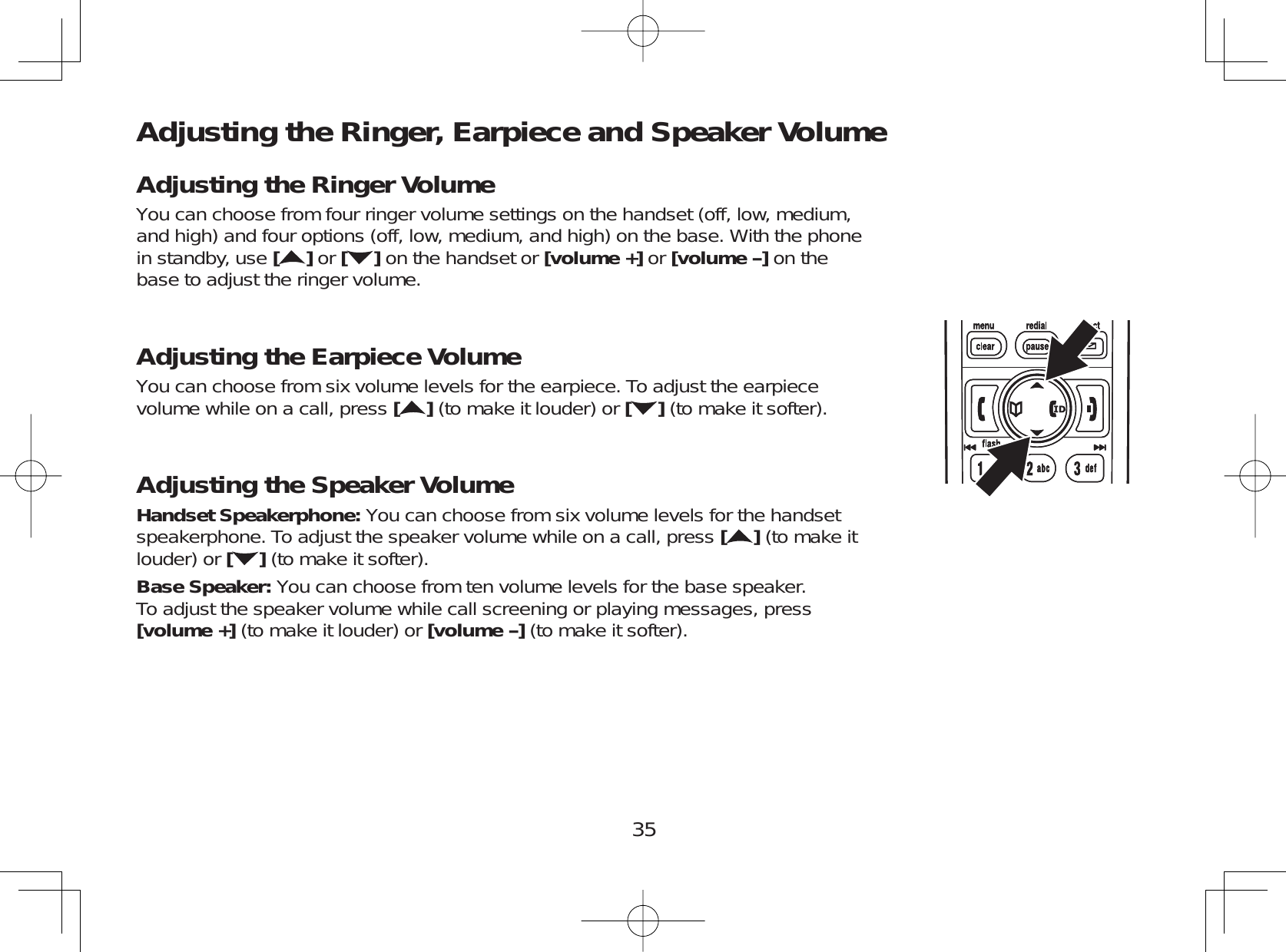 35Adjusting the Ringer, Earpiece and Speaker VolumeAdjusting the Ringer VolumeYou can choose from four ringer volume settings on the handset (off, low, medium,and high) and four options (off, low, medium, and high) on the base. With the phonein standby, use []or [ ] on the handset or [volume +] or [volume-]on thebase to adjust the ringer volume.Adjusting the Earpiece VolumeYou can choose from six volume levels for the earpiece. To adjust the earpiecevolume while on a call, press [](to make it louder) or [ ] (to make it softer).Adjusting the Speaker VolumeHandset Speakerphone: You can choose from six volume levels for the handsetspeakerphone. To adjust the speaker volume while on a call, press [](to make itlouder) or [](to make it softer).Base Speaker: You can choose from ten volume levels for the base speaker.To adjust the speaker volume while call screening or playing messages, press[volume +] (to make it louder) or [volume-](to make it softer).