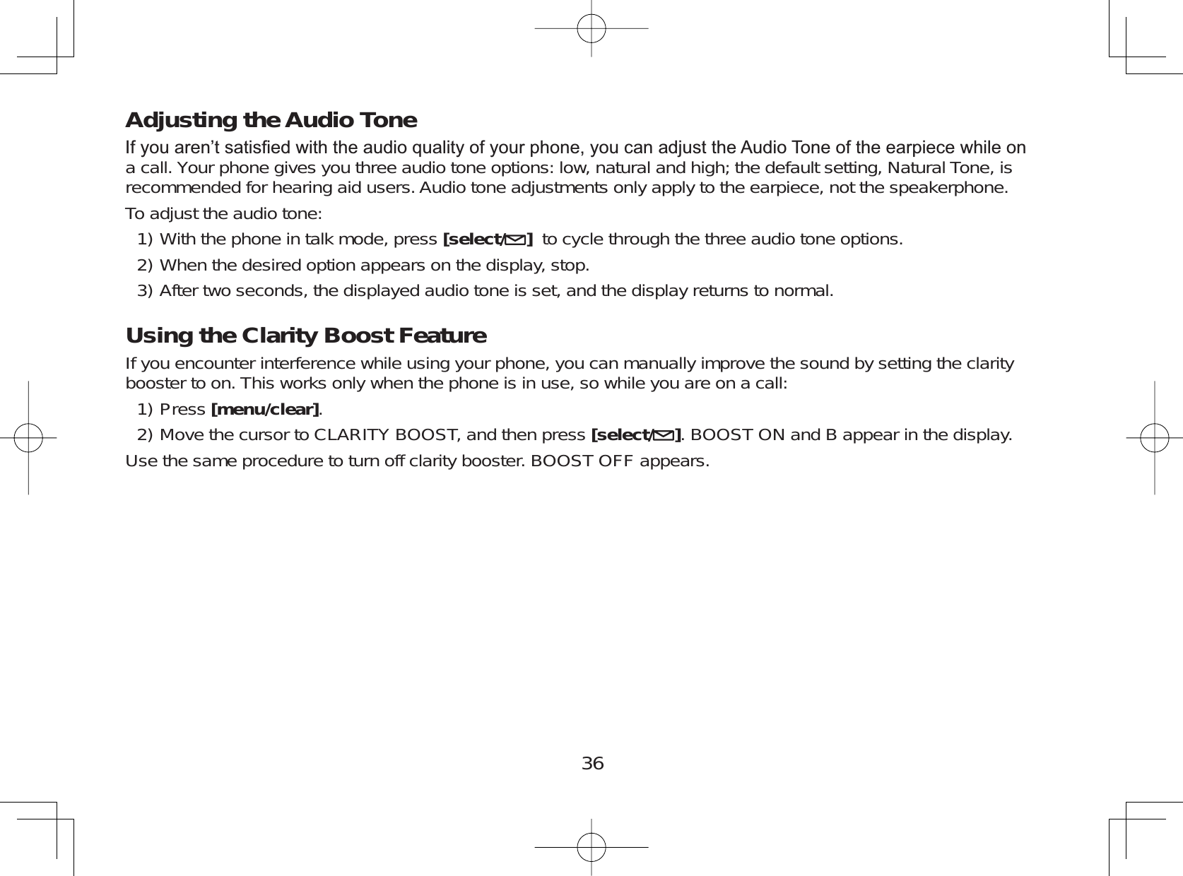 36Adjusting the Audio Tone,I\RXDUHQ¶WVDWLV¿HGZLWKWKHDXGLRTXDOLW\RI\RXUSKRQH\RXFDQDGMXVWWKH$XGLR7RQHRIWKHHDUSLHFHZKLOHRQa call. Your phone gives you three audio tone options: low, natural and high; the default setting, Natural Tone, isrecommended for hearing aid users. Audio tone adjustments only apply to the earpiece, not the speakerphone.To adjust the audio tone:With the phone in talk mode, press [select/ ]to cycle through the three audio tone options.When the desired option appears on the display, stop.After two seconds, the displayed audio tone is set, and the display returns to normal.Using the Clarity Boost FeatureIf you encounter interference while using your phone, you can manually improve the sound by setting the claritybooster to on. This works only when the phone is in use, so while you are on a call:Press [menu/clear].Move the cursor to CLARITY BOOST, and then press [select/ ]. BOOST ON and B appear in the display.Use the same procedure to turn off clarity booster. BOOST OFF appears.1)2)3)1)2)