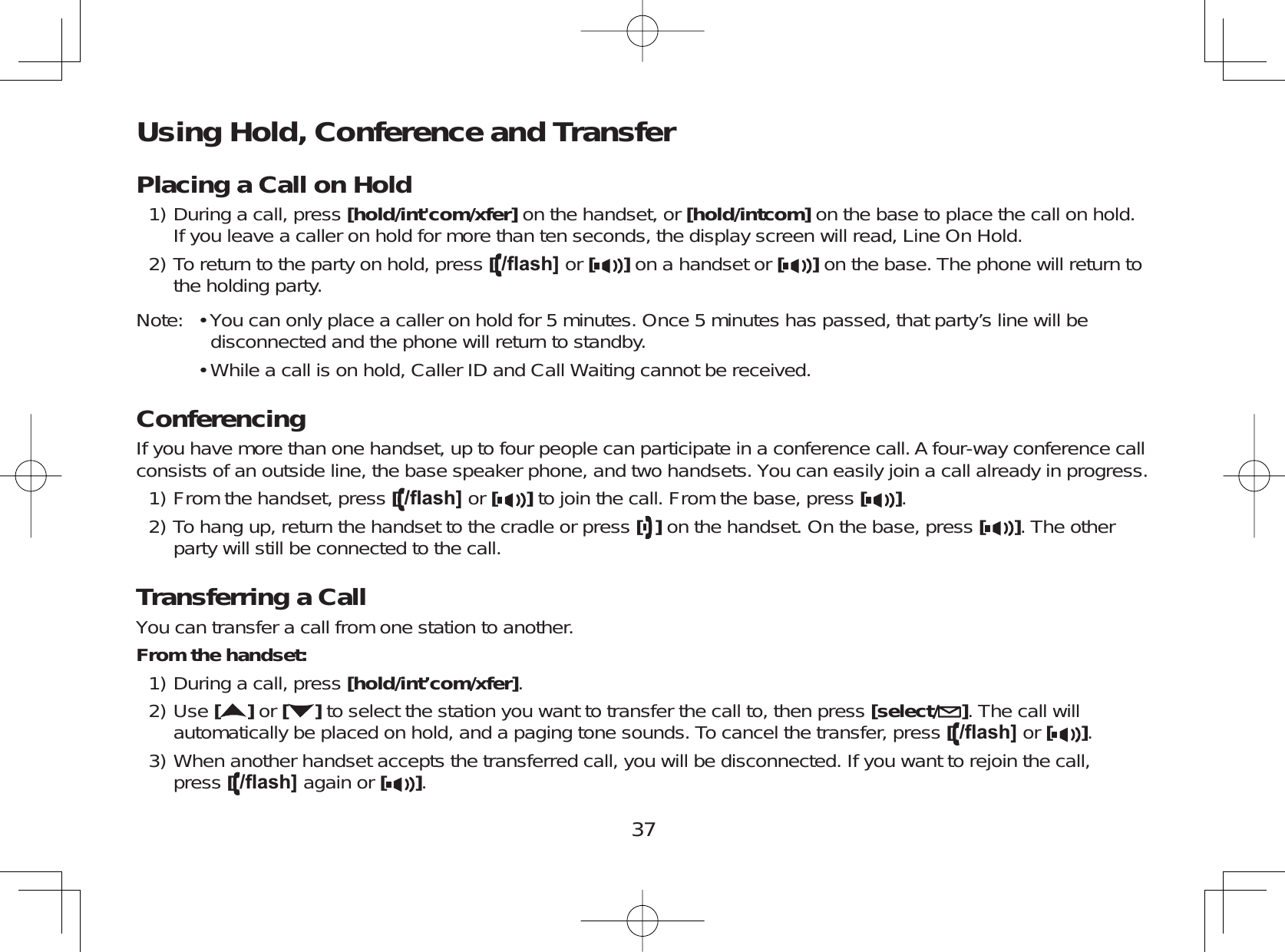 37Using Hold, Conference and TransferPlacing a Call on HoldDuring a call, press [hold/int&apos;com/xfer] on the handset, or [hold/intcom] on the base to place the call on hold.If you leave a caller on hold for more than ten seconds, the display screen will read, Line On Hold.To return to the party on hold, press [ÀDVK@ or [ ] on a handset or [ ] on the base. The phone will return tothe holding party.Note: • You can only place a caller on hold for 5 minutes. Once 5 minutes has passed, that party’s line will bedisconnected and the phone will return to standby.• While a call is on hold, Caller ID and Call Waiting cannot be received.ConferencingIf you have more than one handset, up to four people can participate in a conference call. A four-way conference callconsists of an outside line, the base speaker phone, and two handsets. You can easily join a call already in progress.From the handset, press [ÀDVK@ or [ ] to join the call. From the base, press [ ].To hang up, return the handset to the cradle or press []on the handset. On the base, press [ ]. The otherparty will still be connected to the call.Transferring a CallYou can transfer a call from one station to another.From the handset:During a call, press [hold/int’com/xfer].Use []or [ ] to select the station you want to transfer the call to, then press [select/ ]. The call willautomatically be placed on hold, and a paging tone sounds. To cancel the transfer, press [ÀDVK@ or [ ].When another handset accepts the transferred call, you will be disconnected. If you want to rejoin the call,press [ÀDVK@ again or [ ].1)2)1)2)1)2)3)