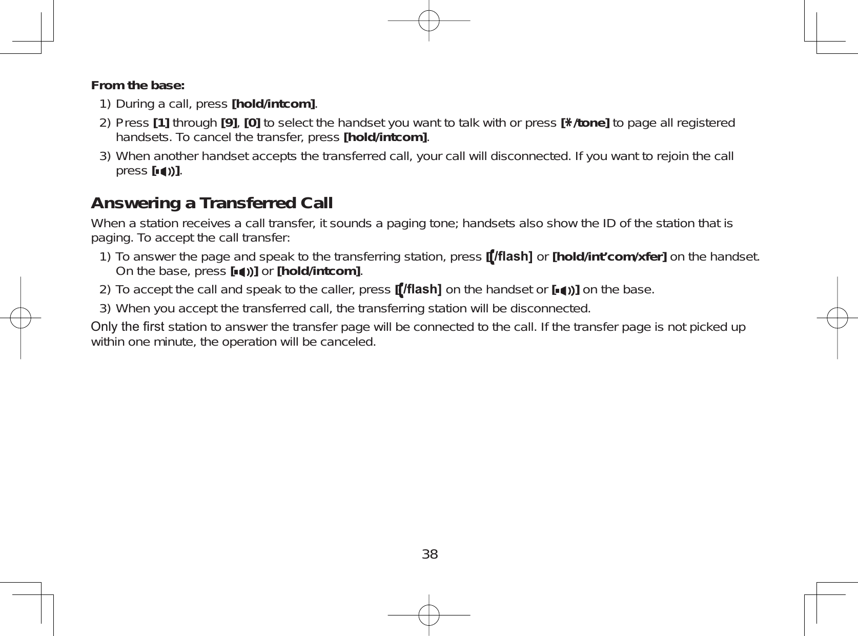 38From the base:During a call, press [hold/intcom].Press [1] through [9],[0] to select the handset you want to talk with or press [*/tone] to page all registeredhandsets. To cancel the transfer, press [hold/intcom].When another handset accepts the transferred call, your call will disconnected. If you want to rejoin the callpress [].Answering a Transferred CallWhen a station receives a call transfer, it sounds a paging tone; handsets also show the ID of the station that ispaging. To accept the call transfer:To answer the page and speak to the transferring station, press [ÀDVK@ or [hold/int’com/xfer] on the handset.On the base, press []or [hold/intcom].To accept the call and speak to the caller, press [ÀDVK@ on the handset or [ ] on the base.When you accept the transferred call, the transferring station will be disconnected.2QO\WKH¿UVWstation to answer the transfer page will be connected to the call. If the transfer page is not picked upwithin one minute, the operation will be canceled.1)2)3)1)2)3)