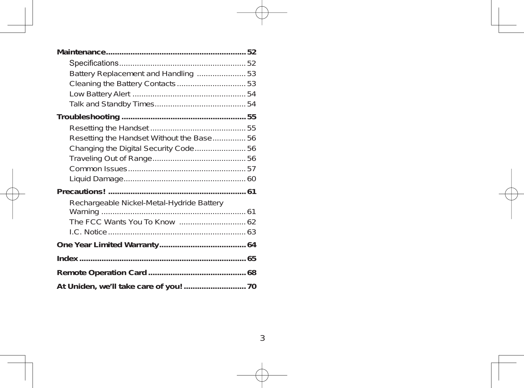 3Maintenance...............................................................526SHFL¿FDWLRQV .........................................................52Battery Replacement and Handling  ...................... 53Cleaning the Battery Contacts ............................... 53Low Battery Alert  ...................................................54Talk and Standby Times .........................................54Troubleshooting ........................................................55Resetting the Handset ...........................................55Resetting the Handset Without the Base ...............56Changing the Digital Security Code .......................56Traveling Out of Range ..........................................56Common Issues .....................................................57Liquid Damage .......................................................60Precautions! ..............................................................61Rechargeable Nickel-Metal-Hydride BatteryWarning  .................................................................61The FCC Wants You To Know  ..............................62I.C. Notice .............................................................. 63One Year Limited Warranty.......................................64Index...........................................................................65Remote Operation Card............................................68At Uniden, we’ll take care of you!............................70