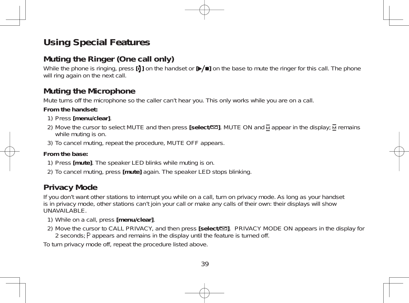 39Using Special FeaturesMuting the Ringer (One call only)While the phone is ringing, press [ ] on the handset or [ ] on the base to mute the ringer for this call. The phonewill ring again on the next call.Muting the MicrophoneMute turns off the microphone so the caller can’t hear you. This only works while you are on a call.From the handset:Press [menu/clear].Move the cursor to select MUTE and then press [select/ ]. MUTE ON and appear in the display; remainswhile muting is on.To cancel muting, repeat the procedure, MUTE OFF appears.From the base:Press [mute]. The speaker LED blinks while muting is on.To cancel muting, press [mute] again. The speaker LED stops blinking.Privacy ModeIf you don’t want other stations to interrupt you while on a call, turn on privacy mode. As long as your handsetis in privacy mode, other stations can’t join your call or make any calls of their own: their displays will showUNAVAILABLE.While on a call, press [menu/clear].Move the cursor to CALL PRIVACY, and then press [select/ ]. PRIVACY MODE ON appears in the display for2 seconds; appears and remains in the display until the feature is turned off.To turn privacy mode off, repeat the procedure listed above.1)2)3)1)2)1)2)