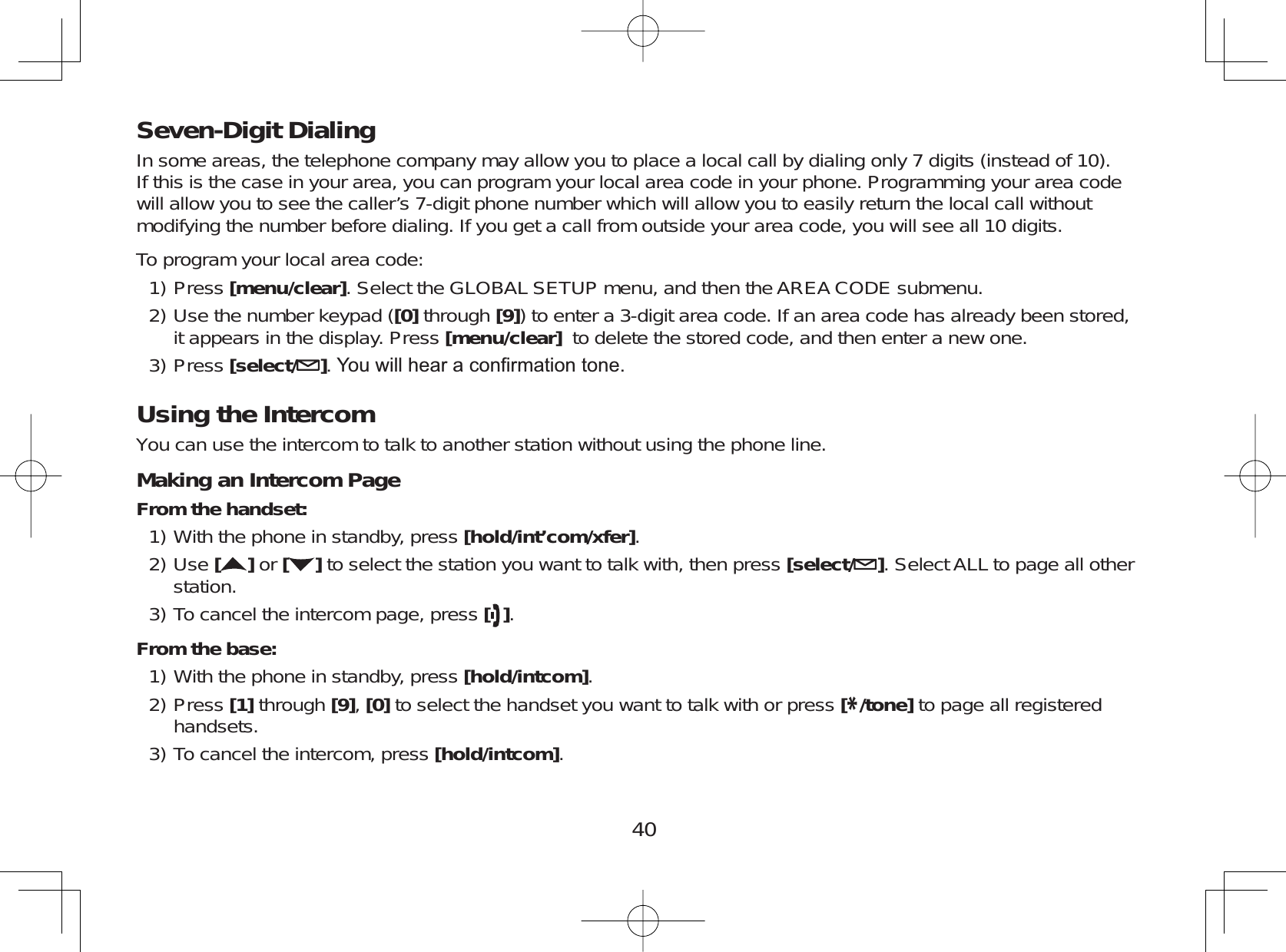 40Seven-Digit DialingIn some areas, the telephone company may allow you to place a local call by dialing only 7 digits (instead of 10).If this is the case in your area, you can program your local area code in your phone. Programming your area codewill allow you to see the caller’s 7-digit phone number which will allow you to easily return the local call withoutmodifying the number before dialing. If you get a call from outside your area code, you will see all 10 digits.To program your local area code:Press [menu/clear]. Select the GLOBAL SETUP menu, and then the AREA CODE submenu.Use the number keypad ([0] through [9]) to enter a 3-digit area code. If an area code has already been stored,it appears in the display. Press [menu/clear] to delete the stored code, and then enter a new one.Press [select/ ]&lt;RXZLOOKHDUDFRQ¿UPDWLRQWRQHUsing the IntercomYou can use the intercom to talk to another station without using the phone line.Making an Intercom PageFrom the handset:With the phone in standby, press [hold/int’com/xfer].Use []or [ ] to select the station you want to talk with, then press [select/ ]. Select ALL to page all otherstation.To cancel the intercom page, press [].From the base:With the phone in standby, press [hold/intcom].Press [1] through [9],[0] to select the handset you want to talk with or press [*/tone] to page all registeredhandsets.To cancel the intercom, press [hold/intcom].1)2)3)1)2)3)1)2)3)