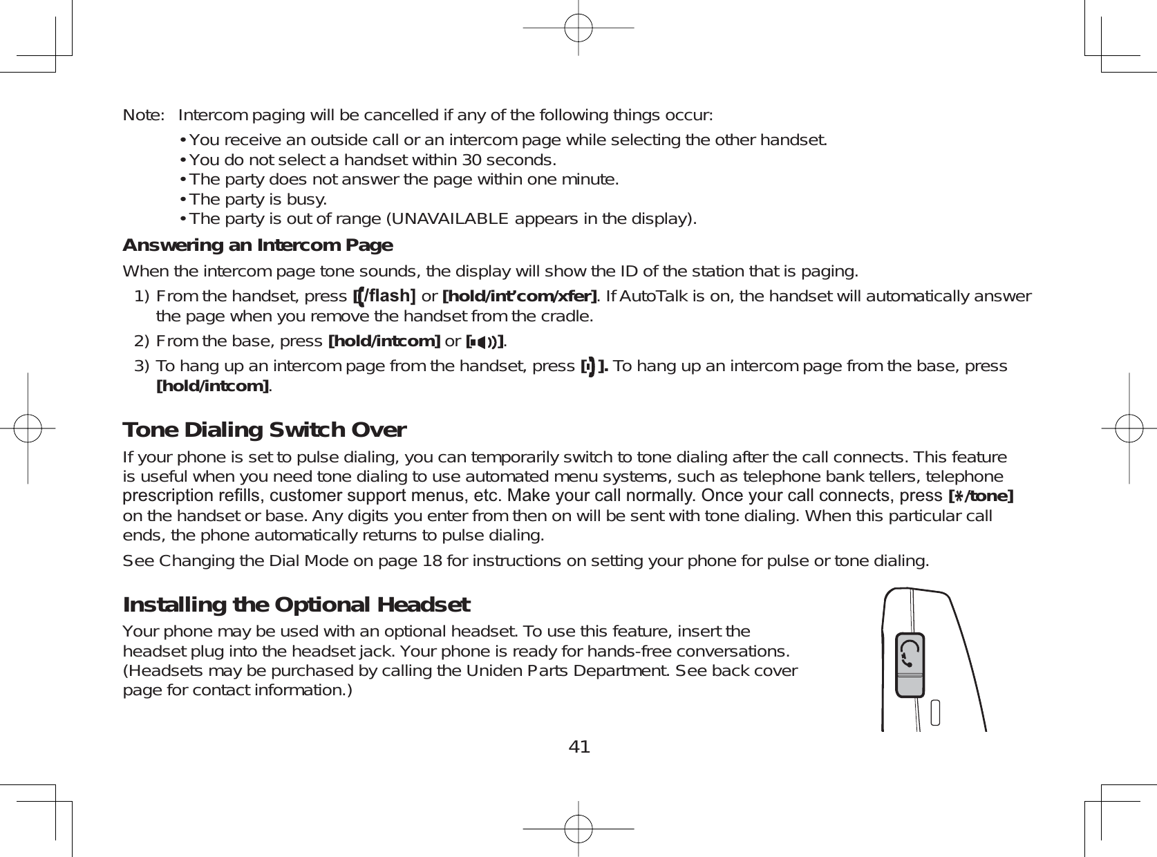 41Note: Intercom paging will be cancelled if any of the following things occur:You receive an outside call or an intercom page while selecting the other handset.You do not select a handset within 30 seconds.The party does not answer the page within one minute.The party is busy.The party is out of range (UNAVAILABLE appears in the display).Answering an Intercom PageWhen the intercom page tone sounds, the display will show the ID of the station that is paging.From the handset, press [ÀDVK@ or [hold/int’com/xfer]. If AutoTalk is on, the handset will automatically answerthe page when you remove the handset from the cradle.From the base, press [hold/intcom] or [].To hang up an intercom page from the handset, press []. To hang up an intercom page from the base, press[hold/intcom].Tone Dialing Switch OverIf your phone is set to pulse dialing, you can temporarily switch to tone dialing after the call connects. This featureis useful when you need tone dialing to use automated menu systems, such as telephone bank tellers, telephoneSUHVFULSWLRQUH¿OOVFXVWRPHUVXSSRUWPHQXVHWF0DNH\RXUFDOOQRUPDOO\2QFH\RXUFDOOFRQQHFWVSUHVV[*/tone]on the handset or base. Any digits you enter from then on will be sent with tone dialing. When this particular callends, the phone automatically returns to pulse dialing.See Changing the Dial Mode on page 18 for instructions on setting your phone for pulse or tone dialing.Installing the Optional HeadsetYour phone may be used with an optional headset. To use this feature, insert theheadset plug into the headset jack. Your phone is ready for hands-free conversations.(Headsets may be purchased by calling the Uniden Parts Department. See back coverpage for contact information.)•••••1)2)3)