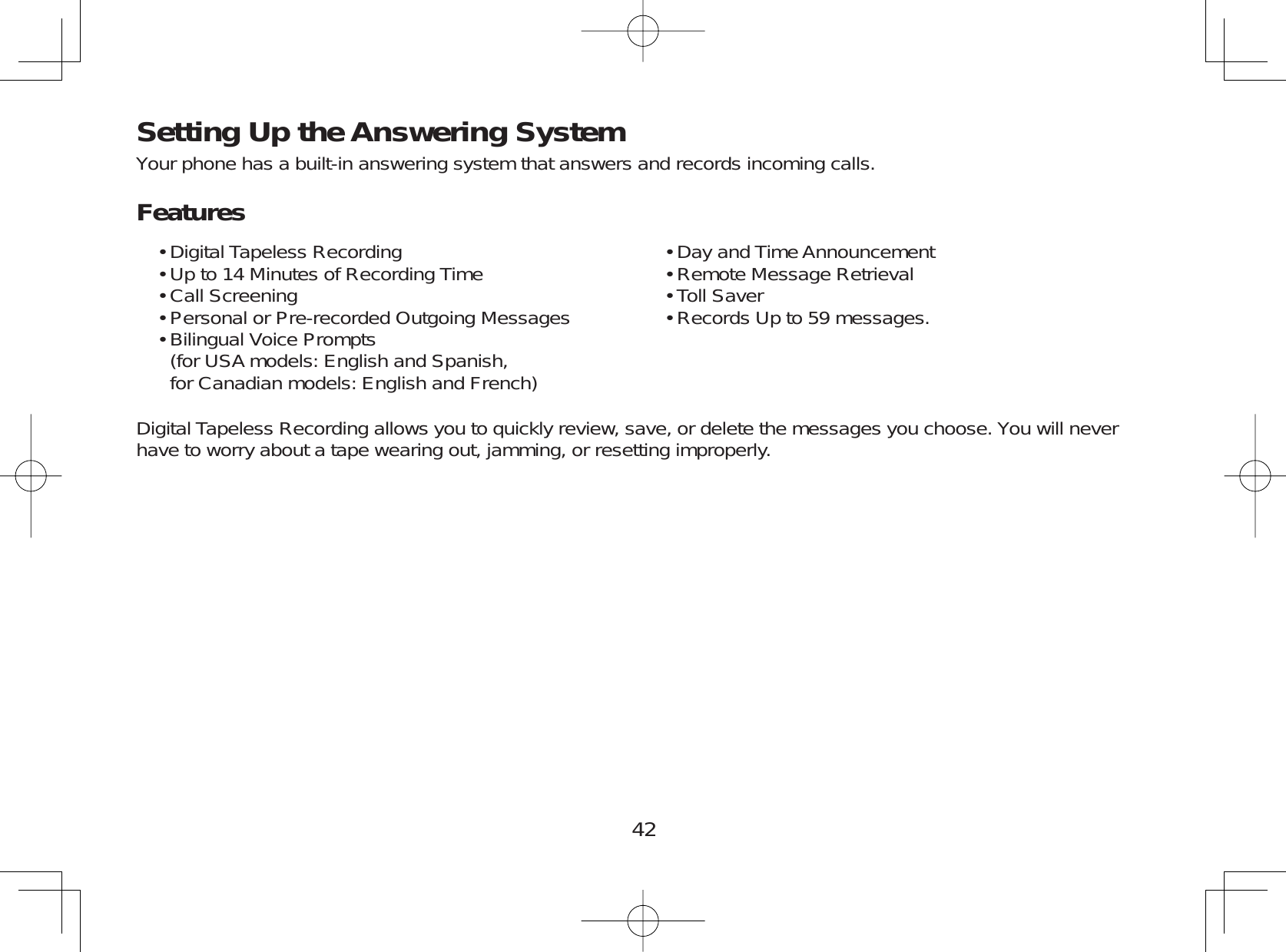 42Setting Up the Answering SystemYour phone has a built-in answering system that answers and records incoming calls.FeaturesDigital Tapeless RecordingUp to 14 Minutes of Recording TimeCall ScreeningPersonal or Pre-recorded Outgoing MessagesBilingual Voice Prompts   (for USA models: English and Spanish,for Canadian models: English and French)•••••Day and Time AnnouncementRemote Message RetrievalToll SaverRecords Up to 59 messages.••••Digital Tapeless Recording allows you to quickly review, save, or delete the messages you choose. You will neverhave to worry about a tape wearing out, jamming, or resetting improperly.