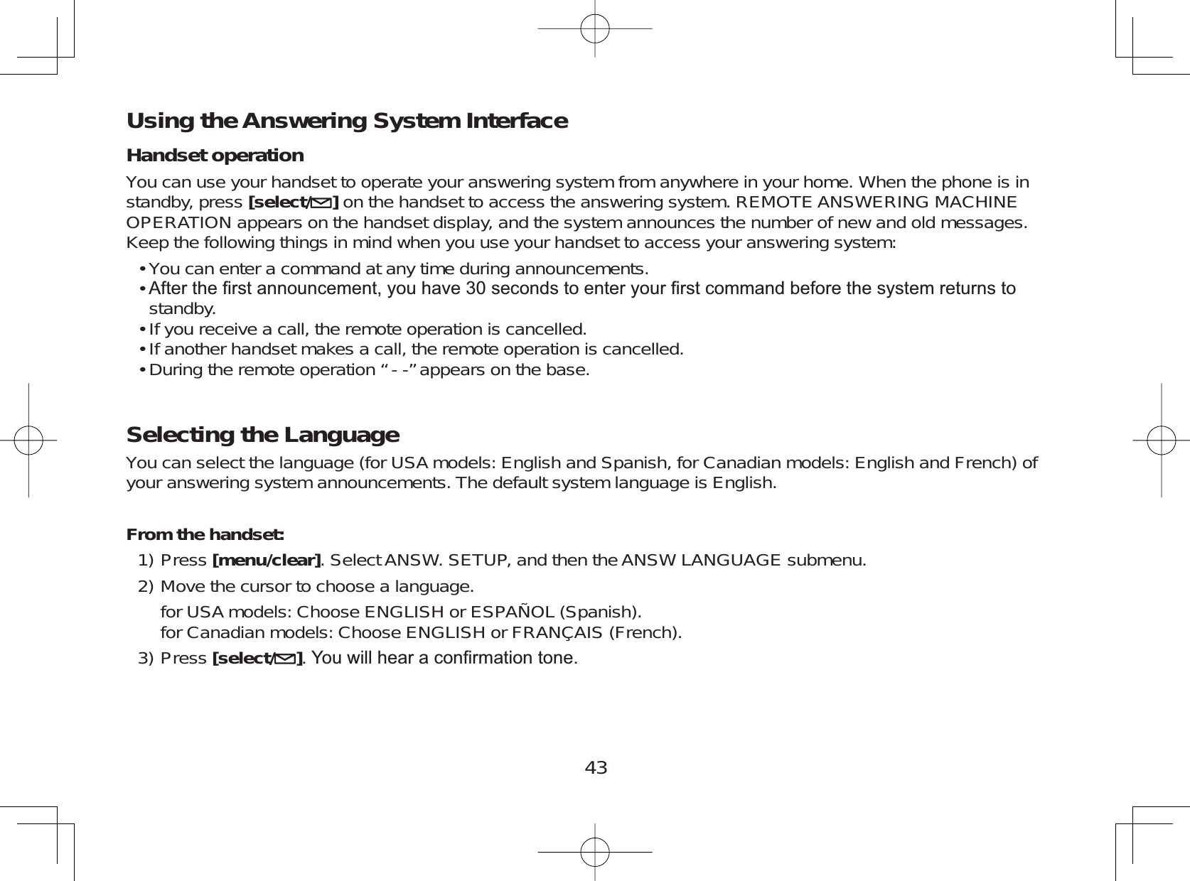 43Using the Answering System InterfaceHandset operationYou can use your handset to operate your answering system from anywhere in your home. When the phone is instandby, press [select/ ]on the handset to access the answering system. REMOTE ANSWERING MACHINEOPERATION appears on the handset display, and the system announces the number of new and old messages.Keep the following things in mind when you use your handset to access your answering system:You can enter a command at any time during announcements.$IWHUWKH¿UVWDQQRXQFHPHQW\RXKDYHVHFRQGVWRHQWHU\RXU¿UVWFRPPDQGEHIRUHWKHV\VWHPUHWXUQVWRstandby.If you receive a call, the remote operation is cancelled.If another handset makes a call, the remote operation is cancelled.During the remote operation “ - -” appears on the base.Selecting the LanguageYou can select the language (for USA models: English and Spanish, for Canadian models: English and French) ofyour answering system announcements. The default system language is English.From the handset:Press [menu/clear]. Select ANSW. SETUP, and then the ANSW LANGUAGE submenu.Move the cursor to choose a language.for USA models: Choose ENGLISH or ESPAÑOL (Spanish).for Canadian models: Choose ENGLISH or FRANÇAIS (French).Press [select/ ]&lt;RXZLOOKHDUDFRQ¿UPDWLRQWRQH•••••1)2)3)