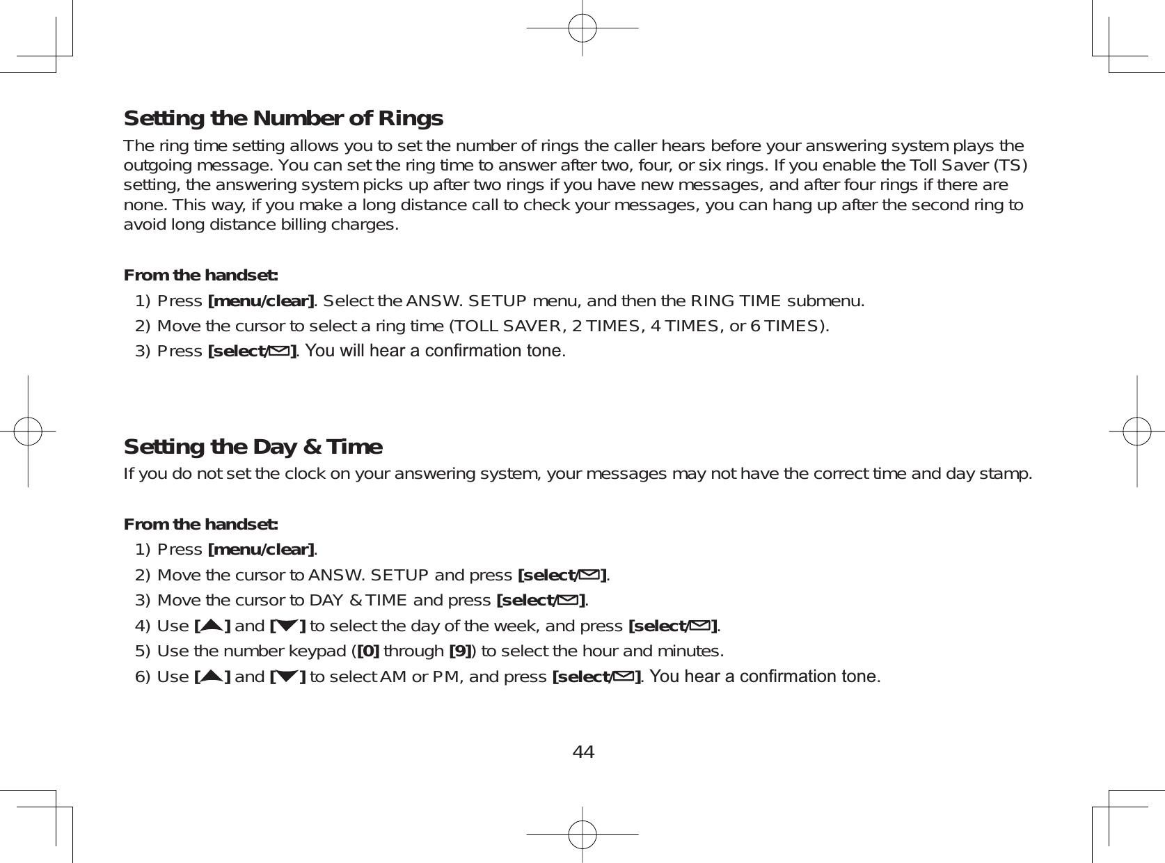 44Setting the Number of RingsThe ring time setting allows you to set the number of rings the caller hears before your answering system plays theoutgoing message. You can set the ring time to answer after two, four, or six rings. If you enable the Toll Saver (TS)setting, the answering system picks up after two rings if you have new messages, and after four rings if there arenone. This way, if you make a long distance call to check your messages, you can hang up after the second ring toavoid long distance billing charges.From the handset:Press [menu/clear]. Select the ANSW. SETUP menu, and then the RING TIME submenu.Move the cursor to select a ring time (TOLL SAVER, 2 TIMES, 4 TIMES, or 6 TIMES).Press [select/ ]&lt;RXZLOOKHDUDFRQ¿UPDWLRQWRQHSetting the Day &amp; TimeIf you do not set the clock on your answering system, your messages may not have the correct time and day stamp.From the handset:Press [menu/clear].Move the cursor to ANSW. SETUP and press [select/ ].Move the cursor to DAY &amp; TIME and press [select/ ].Use []and [ ] to select the day of the week, and press [select/ ].Use the number keypad ([0] through [9]) to select the hour and minutes.Use []and [ ] to select AM or PM, and press [select/ ]&lt;RXKHDUDFRQ¿UPDWLRQWRQH1)2)3)1)2)3)4)5)6)
