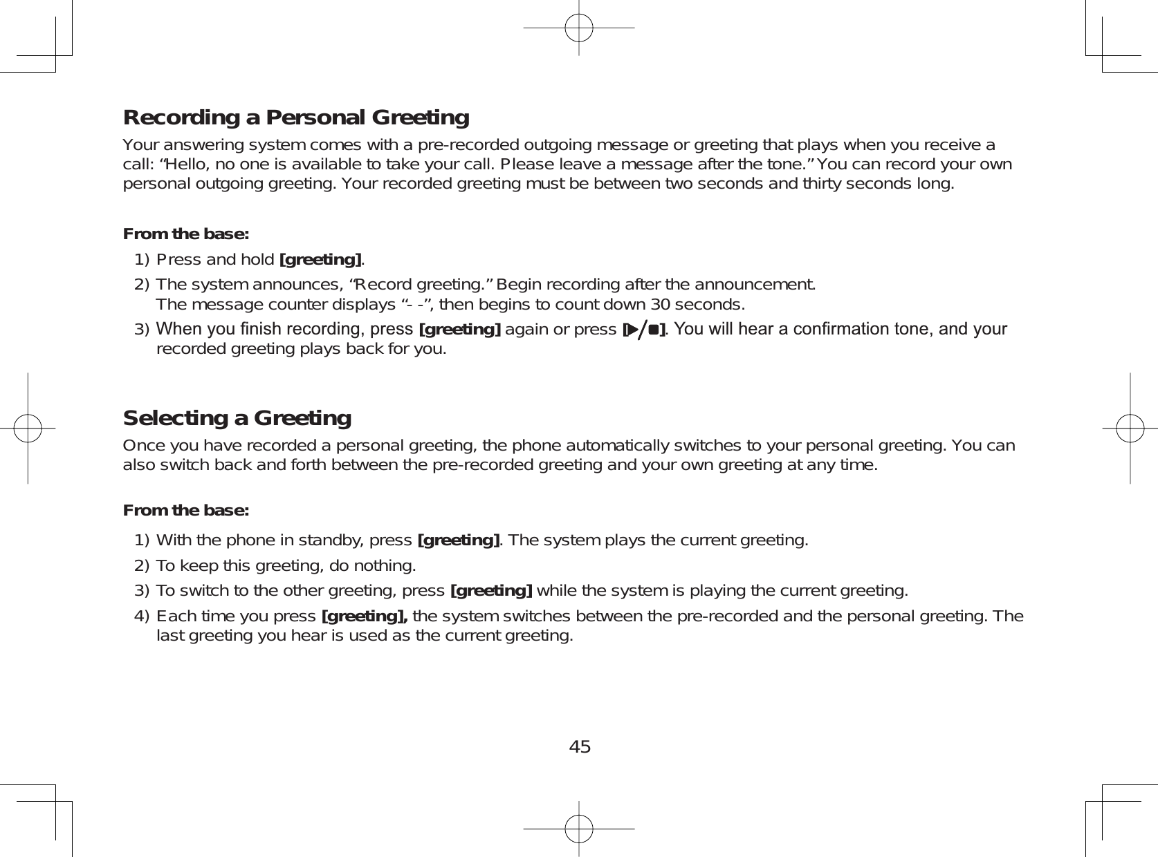 45Recording a Personal GreetingYour answering system comes with a pre-recorded outgoing message or greeting that plays when you receive acall: “Hello, no one is available to take your call. Please leave a message after the tone.” You can record your ownpersonal outgoing greeting. Your recorded greeting must be between two seconds and thirty seconds long.From the base:Press and hold [greeting].The system announces, “Record greeting.” Begin recording after the announcement.The message counter displays “- -”, then begins to count down 30 seconds.:KHQ\RX¿QLVKUHFRUGLQJSUHVV[greeting] again or press []&lt;RXZLOOKHDUDFRQ¿UPDWLRQWRQHDQG\RXUrecorded greeting plays back for you.Selecting a GreetingOnce you have recorded a personal greeting, the phone automatically switches to your personal greeting. You canalso switch back and forth between the pre-recorded greeting and your own greeting at any time.From the base:With the phone in standby, press [greeting]. The system plays the current greeting.To keep this greeting, do nothing.To switch to the other greeting, press [greeting] while the system is playing the current greeting.Each time you press [greeting], the system switches between the pre-recorded and the personal greeting. Thelast greeting you hear is used as the current greeting.1)2)3)1)2)3)4)