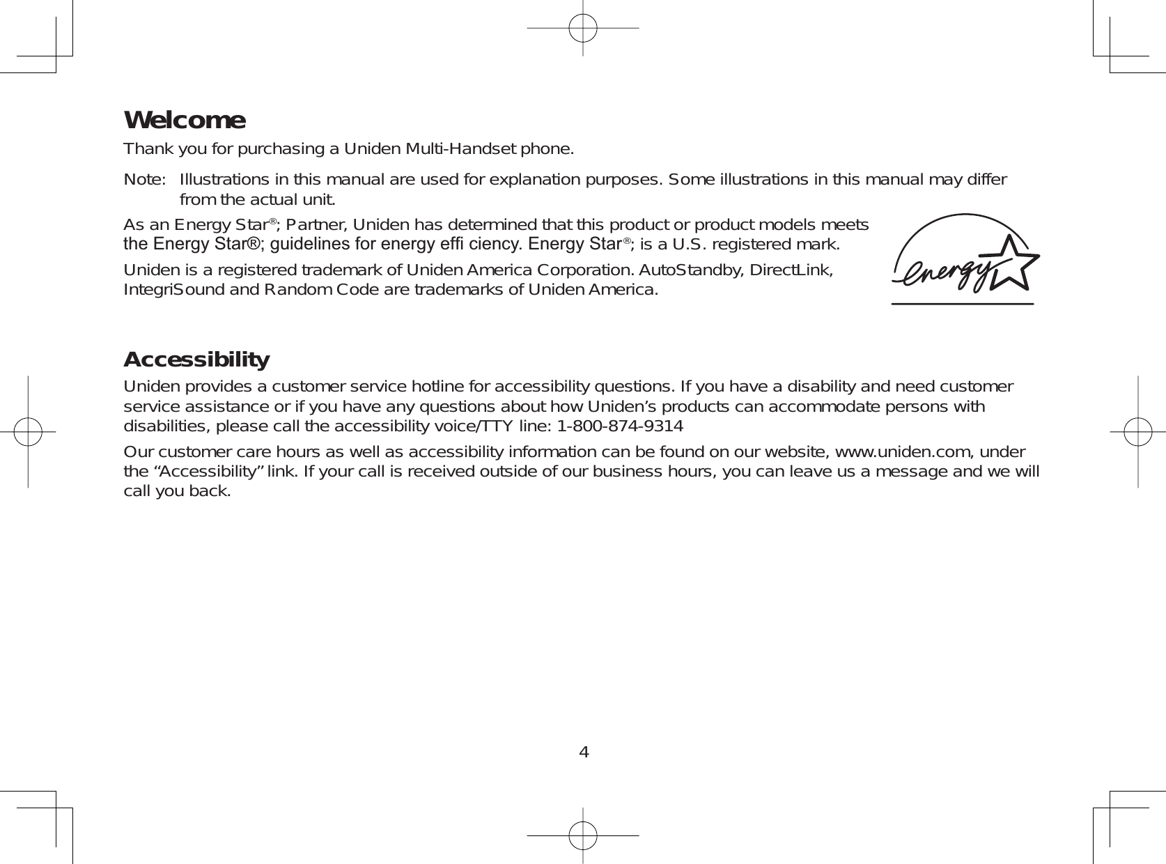4WelcomeThank you for purchasing a Uniden Multi-Handset phone.Note: Illustrations in this manual are used for explanation purposes. Some illustrations in this manual may differfrom the actual unit.As an Energy Star®; Partner, Uniden has determined that this product or product models meetsWKH(QHUJ\6WDUJXLGHOLQHVIRUHQHUJ\HI¿FLHQF\(QHUJ\6WDU®; is a U.S. registered mark.Uniden is a registered trademark of Uniden America Corporation. AutoStandby, DirectLink,IntegriSound and Random Code are trademarks of Uniden America.AccessibilityUniden provides a customer service hotline for accessibility questions. If you have a disability and need customerservice assistance or if you have any questions about how Uniden’s products can accommodate persons withdisabilities, please call the accessibility voice/TTY line: 1-800-874-9314Our customer care hours as well as accessibility information can be found on our website, www.uniden.com, underthe “Accessibility” link. If your call is received outside of our business hours, you can leave us a message and we willcall you back.