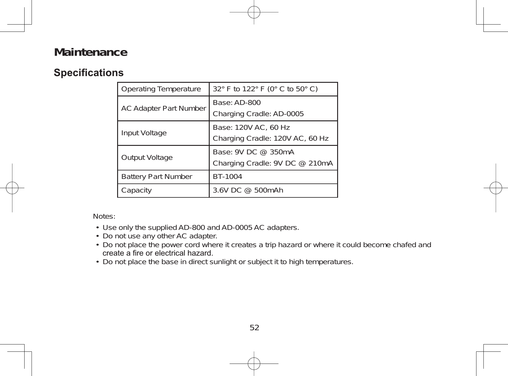 52Maintenance6SHFL¿FDWLRQVOperating Temperature 32° F to 122° F (0° C to 50° C)AC Adapter Part Number Base: AD-800Charging Cradle: AD-0005Input Voltage Base: 120V AC, 60 HzCharging Cradle: 120V AC, 60 HzOutput Voltage Base: 9V DC @ 350mACharging Cradle: 9V DC @ 210mABattery Part Number BT-1004Capacity 3.6V DC @ 500mAhNotes:Use only the supplied AD-800 and AD-0005 AC adapters.Do not use any other AC adapter.Do not place the power cord where it creates a trip hazard or where it could become chafed andFUHDWHD¿UHRUHOHFWULFDOKD]DUGDo not place the base in direct sunlight or subject it to high temperatures.••••