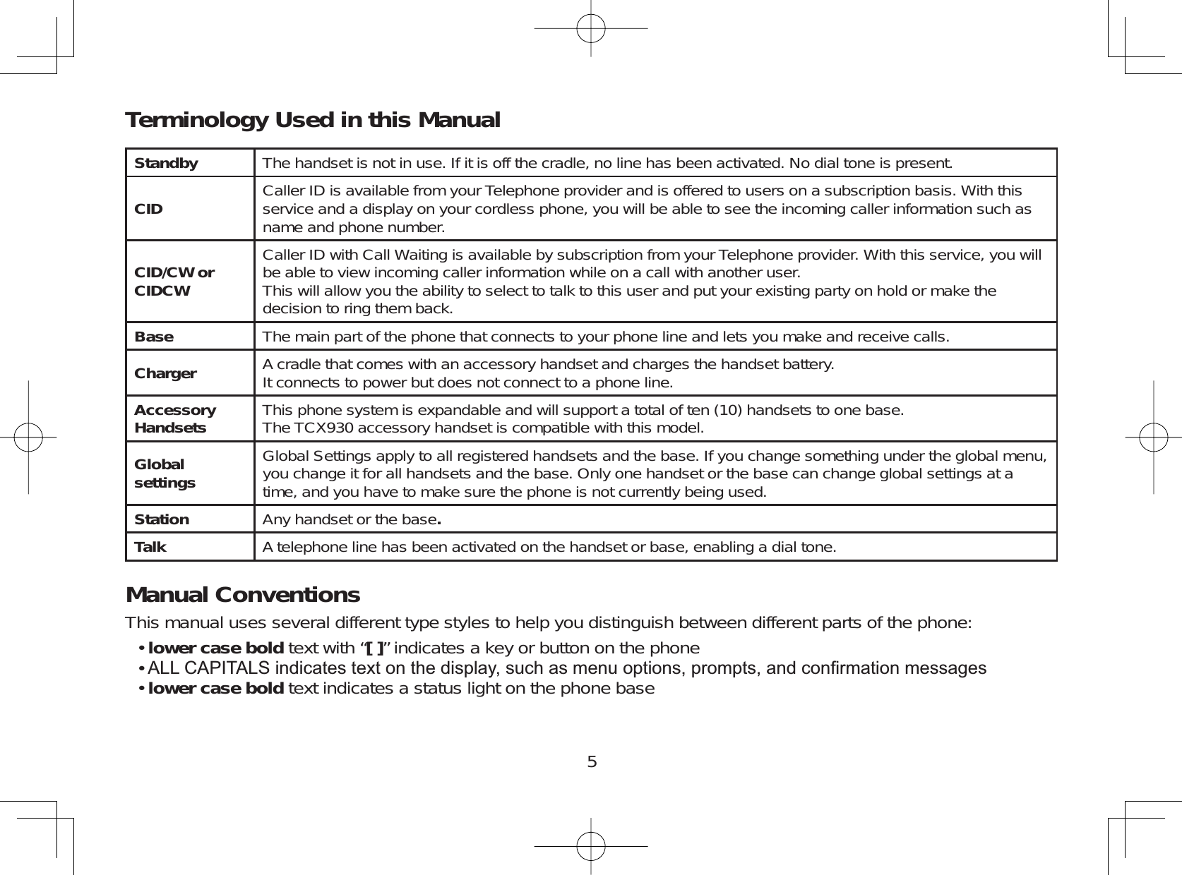 5Standby The handset is not in use. If it is off the cradle, no line has been activated. No dial tone is present.CID Caller ID is available from your Telephone provider and is offered to users on a subscription basis. With thisservice and a display on your cordless phone, you will be able to see the incoming caller information such asname and phone number.CID/CW or CIDCWCaller ID with Call Waiting is available by subscription from your Telephone provider. With this service, you willbe able to view incoming caller information while on a call with another user.This will allow you the ability to select to talk to this user and put your existing party on hold or make thedecision to ring them back.Base The main part of the phone that connects to your phone line and lets you make and receive calls.Charger A cradle that comes with an accessory handset and charges the handset battery.It connects to power but does not connect to a phone line.AccessoryHandsets This phone system is expandable and will support a total of ten (10) handsets to one base.The TCX930 accessory handset is compatible with this model.Globalsettings Global Settings apply to all registered handsets and the base. If you change something under the global menu,you change it for all handsets and the base. Only one handset or the base can change global settings at atime, and you have to make sure the phone is not currently being used.Station Any handset or the base.Talk A telephone line has been activated on the handset or base, enabling a dial tone.Manual ConventionsThis manual uses several different type styles to help you distinguish between different parts of the phone:lower case bold text with “[ ]” indicates a key or button on the phone$//&amp;$3,7$/6LQGLFDWHVWH[WRQWKHGLVSOD\VXFKDVPHQXRSWLRQVSURPSWVDQGFRQ¿UPDWLRQPHVVDJHVlower case bold text indicates a status light on the phone base•••Terminology Used in this Manual