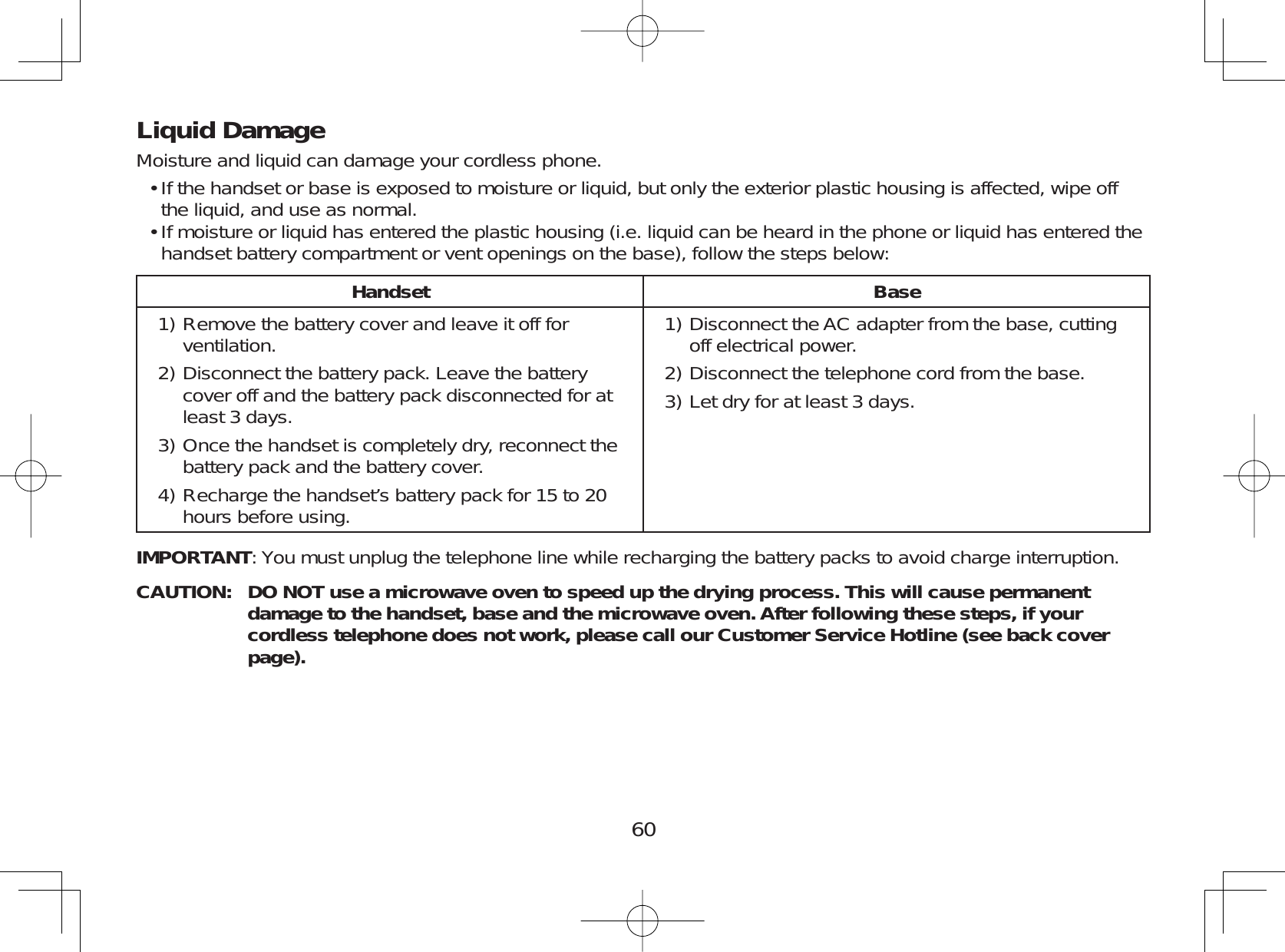 60Liquid DamageMoisture and liquid can damage your cordless phone.If the handset or base is exposed to moisture or liquid, but only the exterior plastic housing is affected, wipe offthe liquid, and use as normal.If moisture or liquid has entered the plastic housing (i.e. liquid can be heard in the phone or liquid has entered thehandset battery compartment or vent openings on the base), follow the steps below:Handset BaseRemove the battery cover and leave it off forventilation.Disconnect the battery pack. Leave the batterycover off and the battery pack disconnected for atleast 3 days.Once the handset is completely dry, reconnect thebattery pack and the battery cover.Recharge the handset’s battery pack for 15 to 20hours before using.1)2)3)4)Disconnect the AC adapter from the base, cuttingoff electrical power.Disconnect the telephone cord from the base.Let dry for at least 3 days.1)2)3)IMPORTANT: You must unplug the telephone line while recharging the battery packs to avoid charge interruption.CAUTION: DO NOT use a microwave oven to speed up the drying process. This will cause permanent damage to the handset, base and the microwave oven. After following these steps, if your cordless telephone does not work, please call our Customer Service Hotline (see back cover page).••