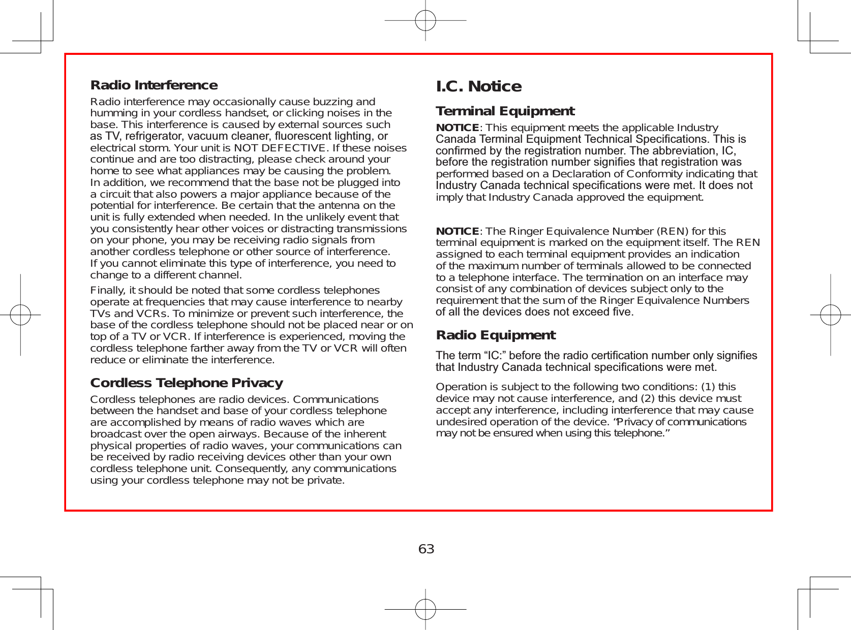 63Radio Interference Radio interference may occasionally cause buzzing andhumming in your cordless handset, or clicking noises in thebase. This interference is caused by external sources suchDV79UHIULJHUDWRUYDFXXPFOHDQHUÀXRUHVFHQWOLJKWLQJRUelectrical storm. Your unit is NOT DEFECTIVE. If these noisescontinue and are too distracting, please check around yourhome to see what appliances may be causing the problem.In addition, we recommend that the base not be plugged intoa circuit that also powers a major appliance because of thepotential for interference. Be certain that the antenna on theunit is fully extended when needed. In the unlikely event thatyou consistently hear other voices or distracting transmissionson your phone, you may be receiving radio signals fromanother cordless telephone or other source of interference.If you cannot eliminate this type of interference, you need tochange to a different channel.Finally, it should be noted that some cordless telephonesoperate at frequencies that may cause interference to nearbyTVs and VCRs. To minimize or prevent such interference, thebase of the cordless telephone should not be placed near or ontop of a TV or VCR. If interference is experienced, moving thecordless telephone farther away from the TV or VCR will oftenreduce or eliminate the interference.Cordless Telephone PrivacyCordless telephones are radio devices. Communicationsbetween the handset and base of your cordless telephoneare accomplished by means of radio waves which arebroadcast over the open airways. Because of the inherentphysical properties of radio waves, your communications canbe received by radio receiving devices other than your owncordless telephone unit. Consequently, any communicationsusing your cordless telephone may not be private.I.C. NoticeTerminal EquipmentNOTICE: This equipment meets the applicable Industry&amp;DQDGD7HUPLQDO(TXLSPHQW7HFKQLFDO6SHFL¿FDWLRQV7KLVLVFRQ¿UPHGE\WKHUHJLVWUDWLRQQXPEHU7KHDEEUHYLDWLRQ,&amp;EHIRUHWKHUHJLVWUDWLRQQXPEHUVLJQL¿HVWKDWUHJLVWUDWLRQZDVperformed based on a Declaration of Conformity indicating that  ,QGXVWU\&amp;DQDGDWHFKQLFDOVSHFL¿FDWLRQVZHUHPHW,WGRHVQRWimply that Industry Canada approved the equipment.NOTICE: The Ringer Equivalence Number (REN) for thisterminal equipment is marked on the equipment itself. The RENassigned to each terminal equipment provides an indicationof the maximum number of terminals allowed to be connectedto a telephone interface. The termination on an interface mayconsist of any combination of devices subject only to therequirement that the sum of the Ringer Equivalence NumbersRIDOOWKHGHYLFHVGRHVQRWH[FHHG¿YHRadio Equipment7KHWHUP³,&amp;´EHIRUHWKHUDGLRFHUWL¿FDWLRQQXPEHURQO\VLJQL¿HVWKDW,QGXVWU\&amp;DQDGDWHFKQLFDOVSHFL¿FDWLRQVZHUHPHWOperation is subject to the following two conditions: (1) thisdevice may not cause interference, and (2) this device mustaccept any interference, including interference that may causeundesired operation of the device. “Privacy of communicationsmay not be ensured when using this telephone.”