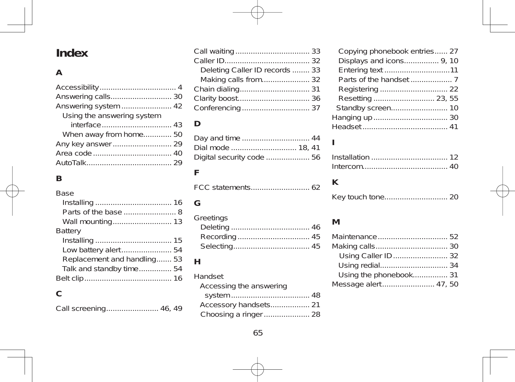65IndexAAccessibility ................................... 4Answering calls............................ 30Answering system ....................... 42Using the answering systeminterface ................................ 43When away from home............. 50Any key answer ........................... 29Area code .................................... 40AutoTalk ....................................... 29BBaseInstalling ................................... 16Parts of the base ........................ 8Wall mounting ........................... 13BatteryInstalling ................................... 15Low battery alert ....................... 54Replacement and handling ....... 53Talk and standby time ............... 54Belt clip ........................................ 16CCall screening ........................ 46, 49Call waiting .................................. 33Caller ID....................................... 32Deleting Caller ID records ........ 33Making calls from...................... 32Chain dialing ................................ 31Clarity boost................................. 36Conferencing ............................... 37DDay and time ............................... 44Dial mode .............................. 18, 41Digital security code .................... 56FFCC statements........................... 62GGreetingsDeleting .................................... 46Recording ................................. 45Selecting ................................... 45HHandsetAccessing the answeringsystem .................................... 48Accessory handsets.................. 21Choosing a ringer ..................... 28Copying phonebook entries ...... 27Displays and icons................ 9, 10Entering text ..............................11Parts of the handset ................... 7Registering ............................... 22Resetting ............................ 23, 55Standby screen.......................... 10Hanging up .................................. 30Headset ....................................... 41IInstallation ................................... 12Intercom....................................... 40KKey touch tone............................. 20MMaintenance ................................ 52Making calls ................................. 30Using Caller ID ......................... 32Using redial............................... 34Using the phonebook................ 31Message alert ........................ 47, 50