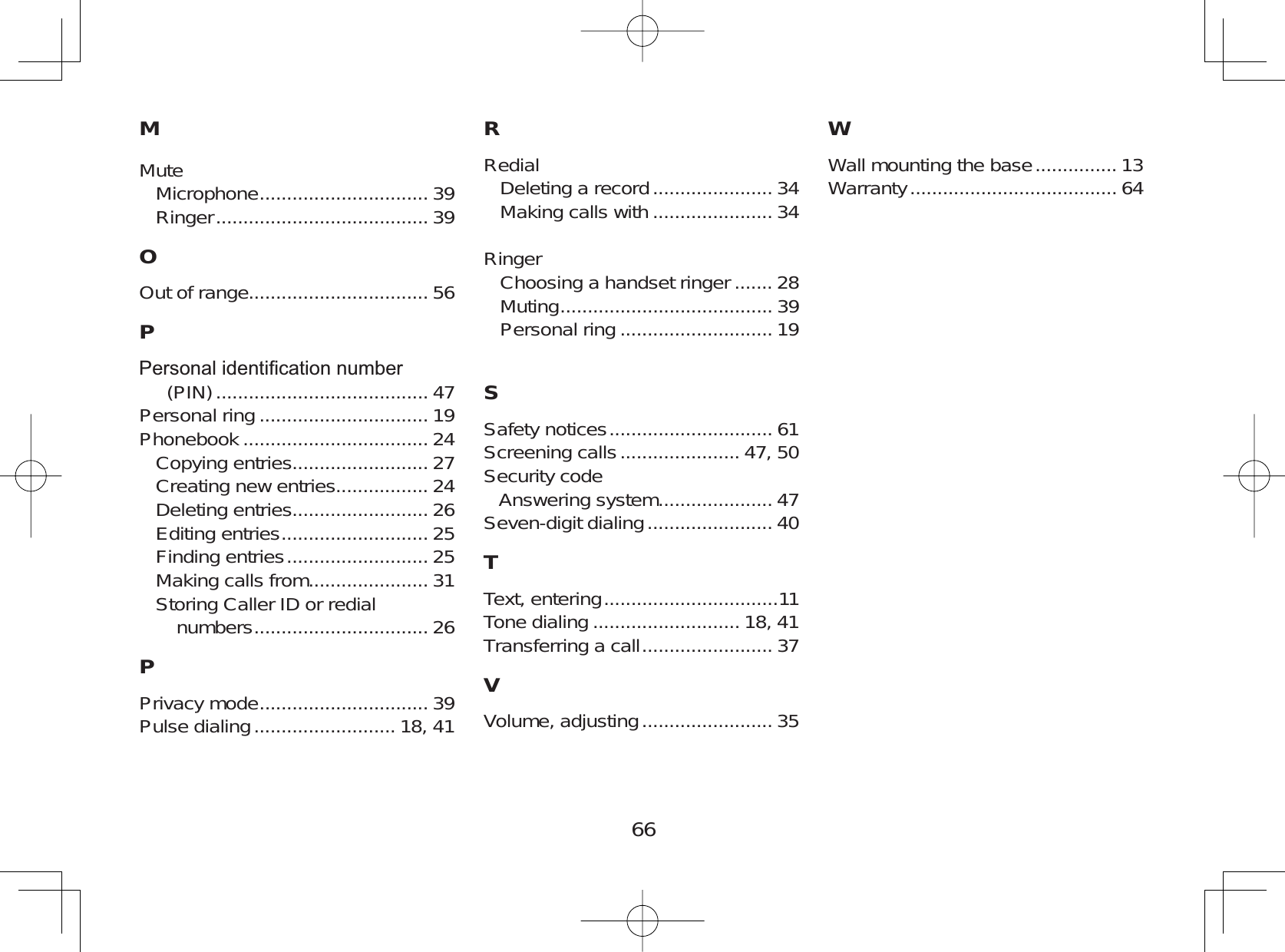 66MMuteMicrophone ............................... 39Ringer ....................................... 39OOut of range................................. 56P3HUVRQDOLGHQWL¿FDWLRQQXPEHU(PIN) ....................................... 47Personal ring ............................... 19Phonebook .................................. 24Copying entries......................... 27Creating new entries................. 24Deleting entries......................... 26Editing entries ........................... 25Finding entries .......................... 25Making calls from...................... 31Storing Caller ID or redialnumbers ................................ 26PPrivacy mode ............................... 39Pulse dialing .......................... 18, 41RRedialDeleting a record ...................... 34Making calls with ...................... 34RingerChoosing a handset ringer ....... 28Muting ....................................... 39Personal ring ............................ 19SSafety notices .............................. 61Screening calls ...................... 47, 50Security codeAnswering system..................... 47Seven-digit dialing ....................... 40TText, entering ................................11Tone dialing ........................... 18, 41Transferring a call ........................ 37VVolume, adjusting ........................ 35WWall mounting the base ............... 13Warranty ...................................... 64