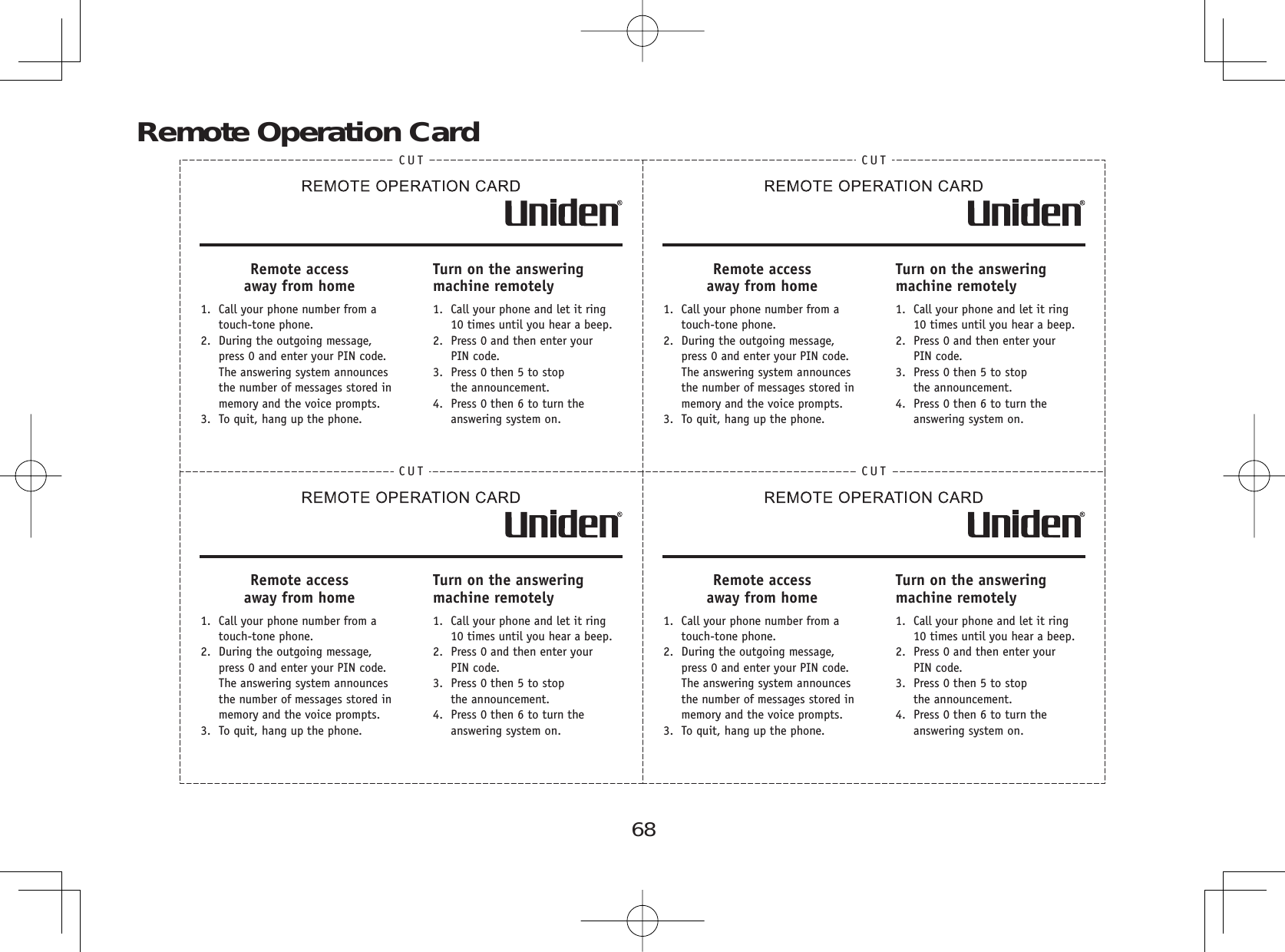 68Remote Operation CardCUTRemote access away from home1.  Call your phone number from a touch-tone phone.2.  During the outgoing message,press 0 and enter your PIN code.The answering system announces the number of messages stored in memory and the voice prompts.3.  To quit, hang up the phone.Turn on the answering machine remotely1.  Call your phone and let it ring 10 times until you hear a beep.2.  Press 0 and then enter yourPIN code.3.  Press 0 then 5 to stopthe announcement.4.  Press 0 then 6 to turn the answering system on.CUTRemote accessaway from home1.  Call your phone number from a touch-tone phone.2.  During the outgoing message,press 0 and enter your PIN code.The answering system announces the number of messages stored in memory and the voice prompts.3.  To quit, hang up the phone.Turn on the answering machine remotely1.  Call your phone and let it ring 10 times until you hear a beep.2.  Press 0 and then enter yourPIN code.3.  Press 0 then 5 to stopthe announcement.4.  Press 0 then 6 to turn the answering system on.CUTRemote accessaway from home1.  Call your phone number from a touch-tone phone.2.  During the outgoing message,press 0 and enter your PIN code.The answering system announces the number of messages stored in memory and the voice prompts.3.  To quit, hang up the phone.Turn on the answering machine remotely1.  Call your phone and let it ring 10 times until you hear a beep.2.  Press 0 and then enter yourPIN code.3.  Press 0 then 5 to stopthe announcement.4.  Press 0 then 6 to turn the answering system on.CUTRemote access away from home1.  Call your phone number from a touch-tone phone.2.  During the outgoing message,press 0 and enter your PIN code.The answering system announces the number of messages stored in memory and the voice prompts.3.  To quit, hang up the phone.Turn on the answering machine remotely1.  Call your phone and let it ring 10 times until you hear a beep.2.  Press 0 and then enter yourPIN code.3.  Press 0 then 5 to stopthe announcement.4.  Press 0 then 6 to turn the answering system on.