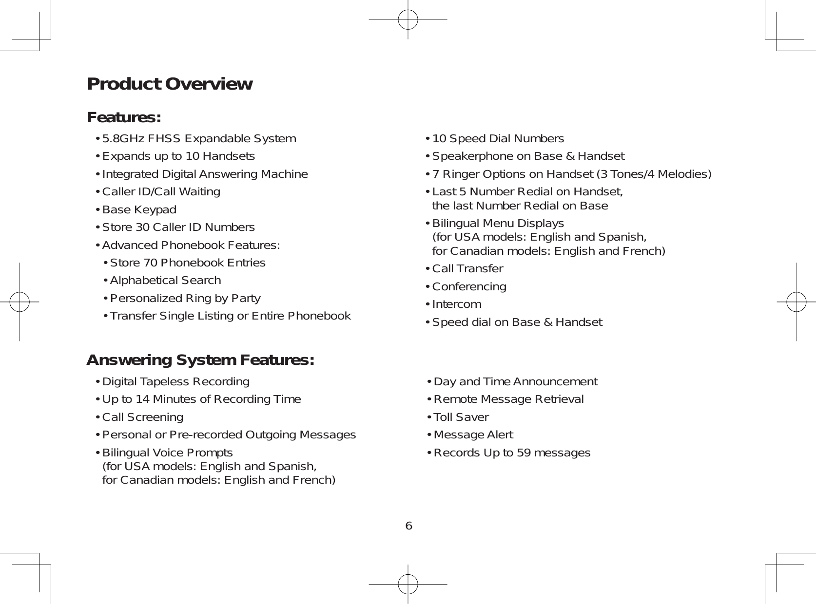 6Product OverviewFeatures:5.8GHz FHSS Expandable SystemExpands up to 10 HandsetsIntegrated Digital Answering MachineCaller ID/Call WaitingBase KeypadStore 30 Caller ID NumbersAdvanced Phonebook Features:Store 70 Phonebook EntriesAlphabetical SearchPersonalized Ring by PartyTransfer Single Listing or Entire Phonebook•••••••••••10 Speed Dial NumbersSpeakerphone on Base &amp; Handset7 Ringer Options on Handset (3 Tones/4 Melodies)Last 5 Number Redial on Handset,the last Number Redial on BaseBilingual Menu Displays      (for USA models: English and Spanish,for Canadian models: English and French)Call TransferConferencingIntercomSpeed dial on Base &amp; Handset•••••••••Digital Tapeless RecordingUp to 14 Minutes of Recording TimeCall ScreeningPersonal or Pre-recorded Outgoing MessagesBilingual Voice Prompts      (for USA models: English and Spanish,for Canadian models: English and French)•••••Day and Time AnnouncementRemote Message RetrievalToll SaverMessage AlertRecords Up to 59 messages•••••Answering System Features: