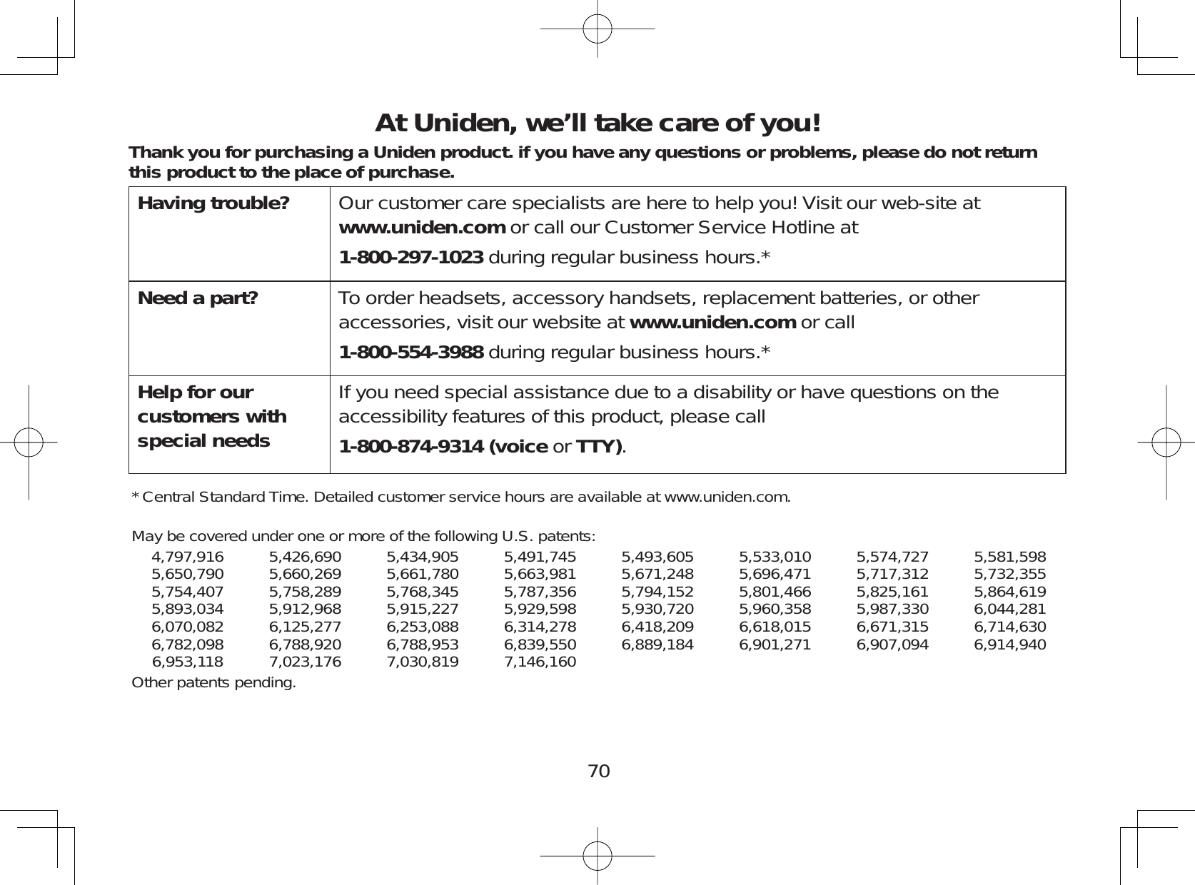70At Uniden, we’ll take care of you!Thank you for purchasing a Uniden product. if you have any questions or problems, please do not return this product to the place of purchase.Having trouble? Our customer care specialists are here to help you! Visit our web-site atwww.uniden.com or call our Customer Service Hotline at1-800-297-1023 during regular business hours.*Need a part? To order headsets, accessory handsets, replacement batteries, or otheraccessories, visit our website at www.uniden.com or call1-800-554-3988 during regular business hours.*Help for our customers with special needs If you need special assistance due to a disability or have questions on theaccessibility features of this product, please call1-800-874-9314 (voice or TTY).* Central Standard Time. Detailed customer service hours are available at www.uniden.com.May be covered under one or more of the following U.S. patents:4,797,916 5,426,690 5,434,905 5,491,745 5,493,605 5,533,010 5,574,727 5,581,5985,650,790 5,660,269 5,661,780 5,663,981 5,671,248 5,696,471 5,717,312 5,732,3555,754,407 5,758,289 5,768,345 5,787,356 5,794,152 5,801,466 5,825,161 5,864,6195,893,034 5,912,968 5,915,227 5,929,598 5,930,720 5,960,358 5,987,330 6,044,2816,070,082 6,125,277 6,253,088 6,314,278 6,418,209 6,618,015 6,671,315 6,714,6306,782,098 6,788,920 6,788,953 6,839,550 6,889,184 6,901,271 6,907,094 6,914,9406,953,118 7,023,176 7,030,819 7,146,160Other patents pending.