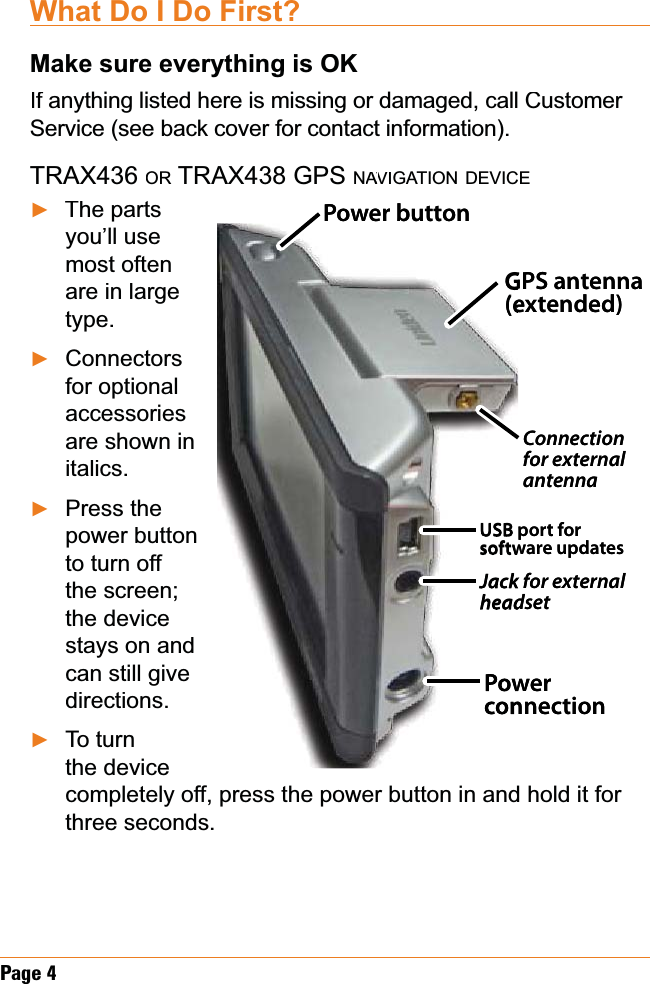 Page4What Do I Do First?Make sure everything is OKIf anything listed here is missing or damaged, call Customer Service (see back cover for contact information).TRAX436OR TRAX438 GPSNAVIAAGATIONDEVICEThe parts you’ll use most often are in large type.Connectorsfor optional accessoriesare shown in italics.Press the power button to turn off the screen; the device stays on and can still give directions.To turnthe device completely off, press the power button in and hold it for three seconds.ŹŹŹŹGPS antenna (extended)USB port for software updates Jack for external headsetConnection for external antenna PowerconnectionPower buttonGPS antenna (extended)USB port for software updates Jack for external headsetConnection for external antenna PowerconnectionPower button