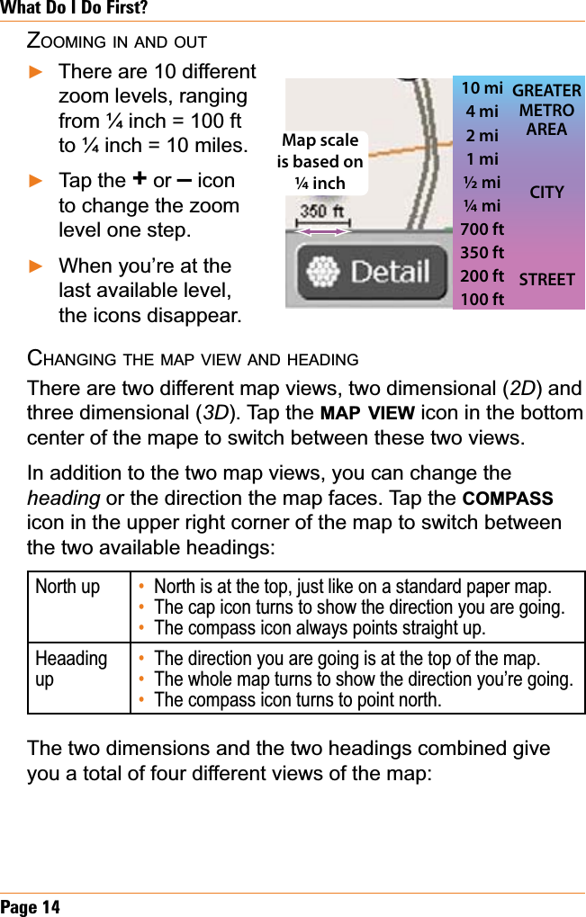 Page 14What Do I Do First?ZOOMING IN AND OUTThere are 10 different zoom levels, ranging from ¼ inch = 100 ft to ¼ inch = 10 miles. Tap the + or – icon to change the zoom level one step. When you’re at the last available level, the icons disappear.CHANGING THE MAP VIEW AND HEADINGThere are two different map views, two dimensional (2D) and three dimensional (3D). Tap the MAP VIEW icon in the bottom center of the mape to switch between these two views.In addition to the two map views, you can change the heading or the direction the map faces. Tap the COMPASSicon in the upper right corner of the map to switch between the two available headings:North up North is at the top, just like on a standard paper map.The cap icon turns to show the direction you are going.The compass icon always points straight up.•••HeaadingupThe direction you are going is at the top of the map.The whole map turns to show the direction you’re going. The compass icon turns to point north.•••The two dimensions and the two headings combined give you a total of four different views of the map:ŹŹŹ10 mi4 mi2 mi1 mi½ mi¼ mi700 ft350 ft200 ft100 ftSTREETCITYGREATER METRO AREAMap scale is based on ¼ inch10 mi4 mi2 mi1 mi½ mi¼ mi700 ft350 ft200 ft100 ftSTREETCITYGREATER METRO AREAMap scale is based on ¼ inch
