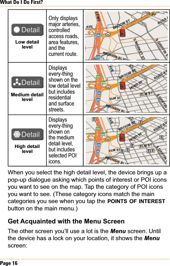 Page 16What Do I Do First?Low detail levelOnly displays major arteries, controlledaccess roads, area features,and the current route.Medium detail levelDisplaysevery-thingshown on the low detail level but includes residentialand surface streets.High detail levelDisplaysevery-thingshown on the medium detail level, but includes selected POIicons.When you select the high detail level, the device brings up a pop-up dialogue asking which points of interest or POI icons you want to see on the map. Tap the category of POI icons you want to see. (These category icons match the main categories you see when you tap thePOINTSOFINTERESTbutton on the main menu.)Get Acquainted with the Menu ScreenThe other screen you’ll use a lot is the Menuscreen. Until the device has a lock on your location, it shows the Menuscreen: