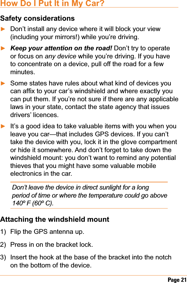 Page 21How Do I Put It in My Car?Safety considerationsDon’t install any device where it will block your view (including your mirrors!) while you’re driving..HHS\RXUDWWHQWLRQRQWKHURDG Don’t try to operate or focus on any device while you’re driving. If you have to concentrate on a device, pull off the road for a few minutes.Some states have rules about what kind of devices you FDQDI¿[WR\RXUFDU¶VZLQGVKLHOGDQGZKHUHH[DFWO\\RXcan put them. If you’re not sure if there are any applicable laws in your state, contact the state agency that issues drivers’ licences.It’s a good idea to take valuable items with you when you leave you car—that includes GPS devices. If you can’t take the device with you, lock it in the glove compartment or hide it somewhere. And don’t forget to take down the windshield mount: you don’t want to remind any potential thieves that you might have some valuable mobile electronics in the car.Don’t leave the device in direct sunlight for a long period of time or where the temperature could go above 140º F (60º C).Attaching the windshield mountFlip the GPS antenna up. Press in on the bracket lock.Insert the hook at the base of the bracket into the notch on the bottom of the device.ŹŹŹŹ1)2)3)