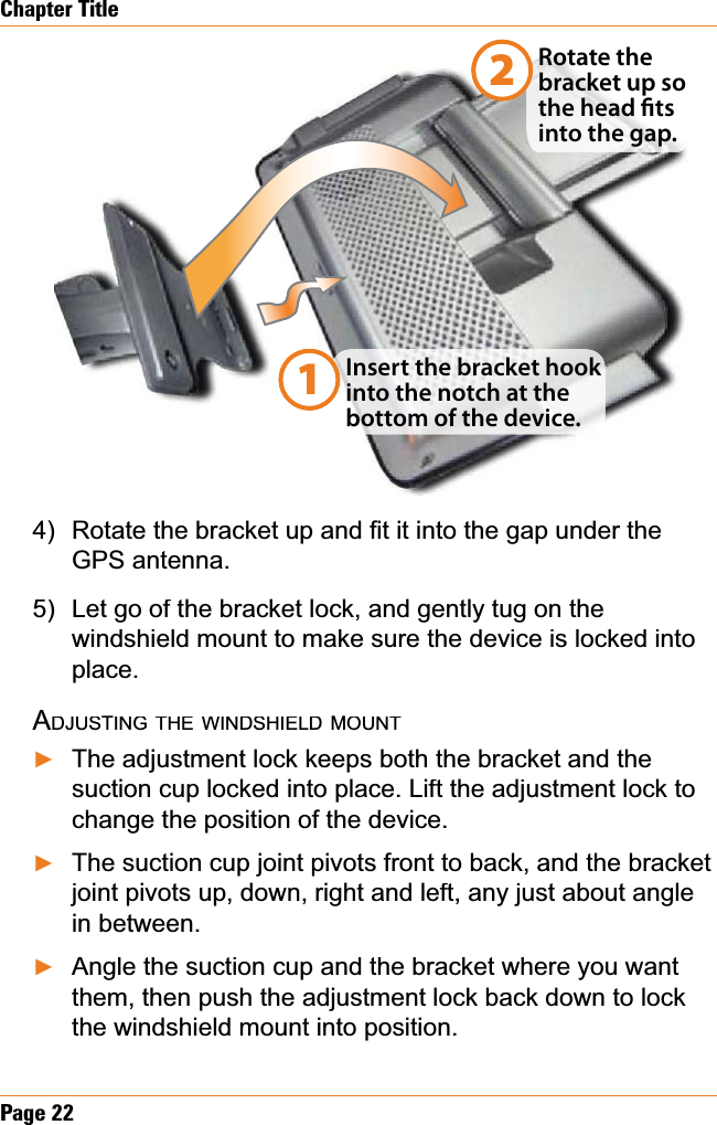 Page22Chapter Title5RWDWHWKHEUDFNHWXSDQG¿WLWLQWRWKHJDSXQGHUWKHGPS antenna. Let go of the bracket lock, and gently tug on the windshield mount to make sure the device is locked into place.ADJUSTINGTHEWINDSHIELDMOUNTThe adjustment lock keeps both the bracket and the suction cup locked into place. Lift the adjustment lock to change the position of the device.The suction cup joint pivots front to back, and the bracket joint pivots up, down, right and left, any just about angle in between.Angle the suction cup and the bracket where you want them, then push the adjustment lock back down to lock the windshield mount into position. 4)5)ŹŹŹInsert the bracket hook  into the notch at the bottom of the device.Rotate the bracket up so the head ts into the gap.12Insert the bracket hook  into the notch at the bottom of the device.RhRotate the bracket up so the head ts into the gap.12