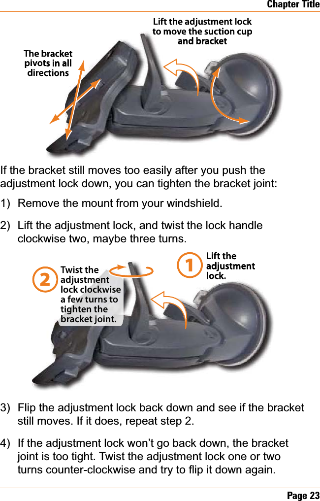 Page23Chapter TitleIf the bracket still moves too easily after you push the adjustment lock down, you can tighten the bracket joint: Remove the mount from your windshield.Lift the adjustment lock, and twist the lock handle clockwise two, maybe three turns.Flip the adjustment lock back down and see if the bracket still moves. If it does, repeat step 2.If the adjustment lock won’t go back down, the bracket joint is too tight. Twist the adjustment lock one or two WXUQVFRXQWHUFORFNZLVHDQGWU\WRÀLSLWGRZQDJDLQ1)2)3)4)The bracket pivots in all directionsLift the adjustment lock to move the suction cup and bracketThe bracket pivots in all directionsLift the adjustment lock to move the suction cup and bracketLift the adjustment lock.Twist the adjustment lock clockwise a few turns to tighten the bracket joint.12Lift the adjustment lock.Twist the adjustment lock clockwise a few turns to tighten the bracket joint.12