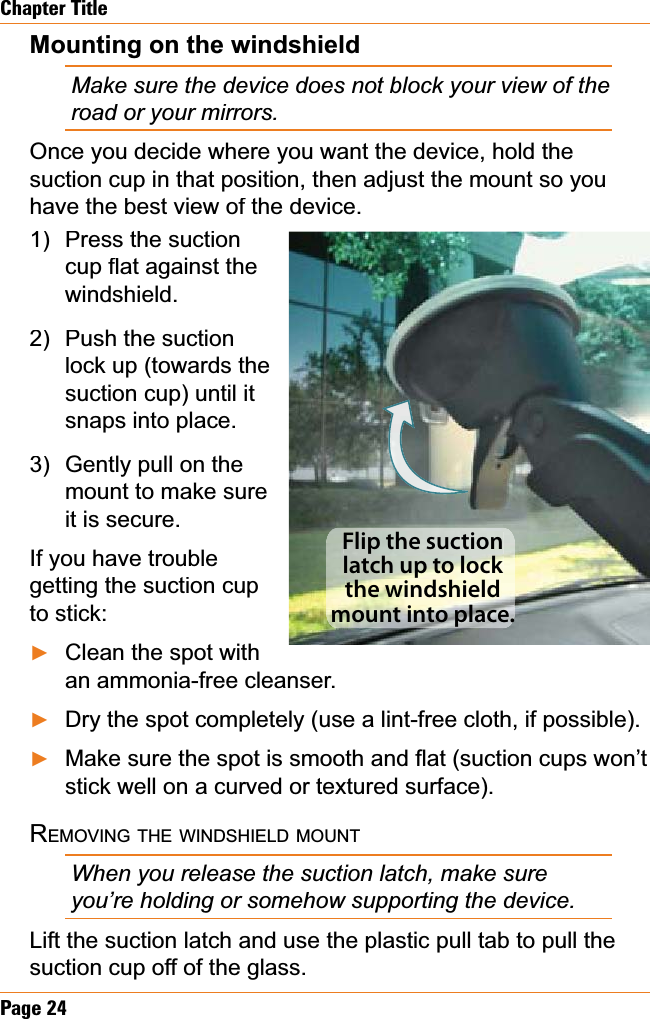 Page24Chapter TitleMounting on the windshieldMake sure the device does not block your view of the road or your mirrors. Once you decide where you want the device, hold the suction cup in that position, then adjust the mount so you have the best view of the device. Press the suctionFXSÀDWDJDLQVWWKHwindshield.Push the suction lock up (towards the suction cup) until it snaps into place.Gently pull on the mount to make sure it is secure.If you have trouble getting the suction cup to stick:Clean the spot with an ammonia-free cleanser.Dry the spot completely (use a lint-free cloth, if possible).0DNHVXUHWKHVSRWLVVPRRWKDQGÀDWVXFWLRQFXSVZRQ¶Wstick well on a curved or textured surface).REMOVINGTHEWINDSHIELDMOUNTWhen you release the suction latch, make sure you’re holding or somehow supporting the device.Lift the suction latch and use the plastic pull tab to pull the suction cup off of the glass.1)2)3)ŹŹŹFlip the suction latch up to lock the windshield mount into place.Flip the suction latch up to lock the windshield mount into place.