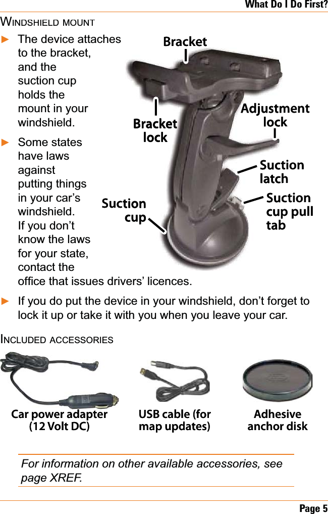 Page 5What Do I Do First?WINDSHIELDMOUNTThe device attachesto the bracket, and the suction cup holds the mount in your windshield.Some states have laws againstputting things in your car’s windshield.If you don’t know the laws for your state, contact the RI¿FHWKDWLVVXHVGULYHUV¶OLFHQFHVIf you do put the device in your windshield, don’t forget to lock it up or take it with you when you leave your car.INCLUDEDACCESSORIESFor information on other available accessories, see page XREF. ŹŹŹSuctionlatchBracket lockSuction cup pulltabBracketSuction cupAdjustment lockSuctionlatchBracket lockSuction cup pulltabBracketSuction cupAdjustment lockCar power adapter(12 Volt DC)USB cable (for map updates)Adhesive anchor diskCar power adapter(12 Volt DC)USB cable (for map updates)Adhesive anchor disk