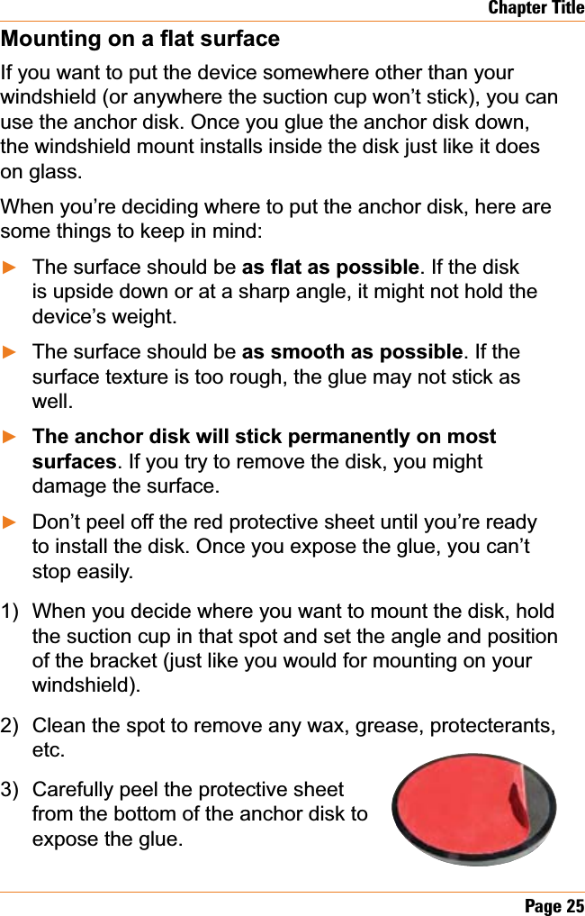 Page 25Chapter Title0RXQWLQJRQDÀDWVXUIDFHIf you want to put the device somewhere other than your windshield (or anywhere the suction cup won’t stick), you can use the anchor disk. Once you glue the anchor disk down, the windshield mount installs inside the disk just like it does on glass. When you’re deciding where to put the anchor disk, here are some things to keep in mind:The surface should be DVÀDWDVSRVVLEOH. If the disk is upside down or at a sharp angle, it might not hold the device’s weight.The surface should be DVVPRRWKDVSRVVLEOH. If the surface texture is too rough, the glue may not stick as well.The anchor disk will stick permanently on most surfaces. If you try to remove the disk, you might damage the surface.Don’t peel off the red protective sheet until you’re ready to install the disk. Once you expose the glue, you can’t stop easily.When you decide where you want to mount the disk, hold the suction cup in that spot and set the angle and position of the bracket (just like you would for mounting on your windshield).Clean the spot to remove any wax, grease, protecterants, etc.Carefully peel the protective sheetfrom the bottom of the anchor disk to expose the glue. ŹŹŹŹ1)2)3)