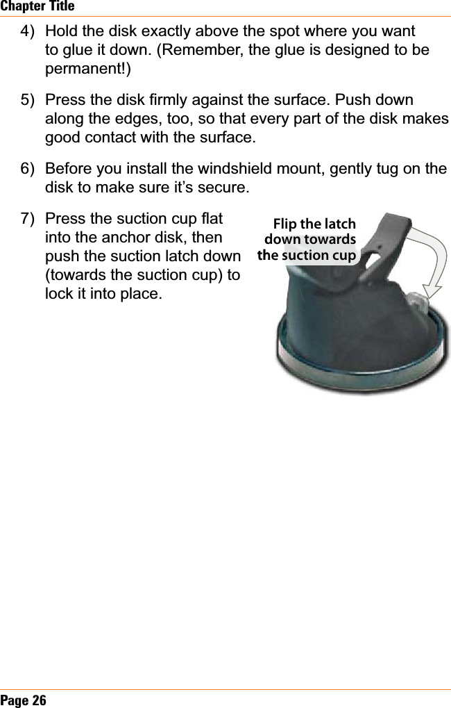 Page26Chapter TitleHold the disk exactly above the spot where you want to glue it down. (Remember, the glue is designed to be permanent!)3UHVVWKHGLVN¿UPO\DJDLQVWWKHVXUIDFH3XVKGRZQalong the edges, too, so that every part of the disk makes good contact with the surface.Before you install the windshield mount, gently tug on the disk to make sure it’s secure.3UHVVWKHVXFWLRQFXSÀDWinto the anchor disk, then push the suction latch down (towards the suction cup) to lock it into place.4)5)6)7)Flip the latch down towards the suction cupdoheFlip the latch down towards the suction cup