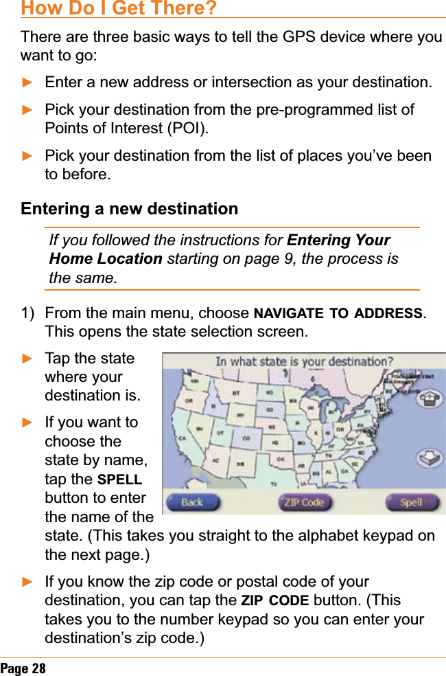 Page 28How Do I Get There?There are three basic ways to tell the GPS device where you want to go:Enter a new address or intersection as your destination.Pick your destination from the pre-programmed list of Points of Interest (POI).Pick your destination from the list of places you’ve been to before.Entering a new destinationIf you followed the instructions for (QWHULQJ&lt;RXUHome Location starting on page 9, the process is the same.From the main menu, choose NAVIGATE TO ADDRESS.This opens the state selection screen.Tap the state where your destination is.If you want to choose the state by name, tap the SPELLbutton to enter the name of the state. (This takes you straight to the alphabet keypad on the next page.)If you know the zip code or postal code of your destination, you can tap the ZIP CODE button. (This takes you to the number keypad so you can enter your destination’s zip code.)ŹŹŹ1)ŹŹŹ