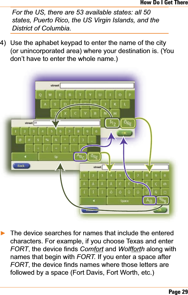 Page29How Do I Get ThereFor the US, there are 53 available states: all 50 states, Puerto Rico, the US Virgin Islands, and the District of Columbia.Use the aphabet keypad to enter the name of the city (or unincorporated area) where your destination is. (You don’t have to enter the whole name.)The device searches for names that include the entered characters. For example, if you choose Texas and enter FORTWKHGHYLFH¿QGVTTComfortandt Wolffortffhtt along with names that begin with FORT. If you enter a space after FORTWKHGHYLFH¿QGVQDPHVZKHUHWKRVHOHWWHUVDUHTTfollowed by a space (Fort Davis, Fort Worth, etc.)4)Ź