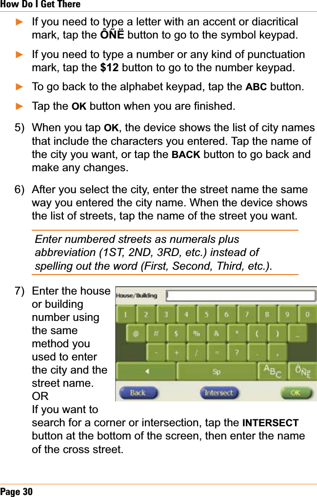 Page 30How Do I Get ThereIf you need to type a letter with an accent or diacritical mark, tap the ÔÑË button to go to the symbol keypad.If you need to type a number or any kind of punctuation mark, tap the $12 button to go to the number keypad.To go back to the alphabet keypad, tap the ABC button.Tap the OKEXWWRQZKHQ\RXDUH¿QLVKHGWhen you tap OK, the device shows the list of city names that include the characters you entered. Tap the name of the city you want, or tap the BACK button to go back and make any changes.After you select the city, enter the street name the same way you entered the city name. When the device shows the list of streets, tap the name of the street you want.Enter numbered streets as numerals plus abbreviation (1ST, 2ND, 3RD, etc.) instead of spelling out the word (First, Second, Third, etc.).Enter the houseor building number using the same method you used to enter the city and the street name.ORIf you want to search for a corner or intersection, tap the INTERSECTbutton at the bottom of the screen, then enter the name of the cross street.ŹŹŹŹ5)6)7)