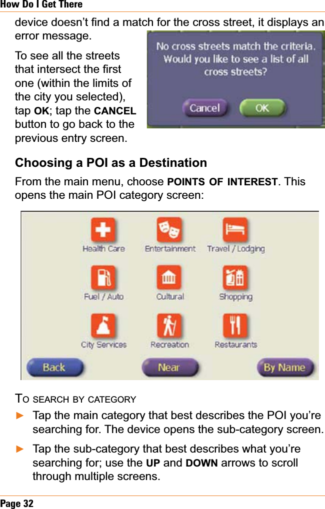 Page 32How Do I Get ThereGHYLFHGRHVQ¶W¿QGDPDWFKIRUWKHFURVVVWUHHWLWGLVSOD\VDQerror message.To see all the streets WKDWLQWHUVHFWWKH¿UVWone (within the limits of the city you selected), tap OK; tap the CANCELbutton to go back to the previous entry screen.Choosing a POI as a DestinationFrom the main menu, choose POINTS OF INTEREST. This opens the main POI category screen:TO SEARCH BY CATEGORYTap the main category that best describes the POI you’re searching for. The device opens the sub-category screen.Tap the sub-category that best describes what you’re searching for; use the UP and DOWN arrows to scroll through multiple screens. ŹŹ