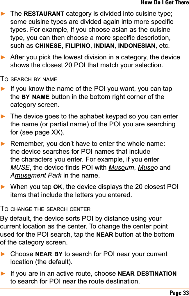 Page 33How Do I Get ThereThe RESTAURANT category is divided into cuisine type; VRPHFXLVLQHW\SHVDUHGLYLGHGDJDLQLQWRPRUHVSHFL¿Ftypes. For example, if you choose asian as the cuisine W\SH\RXFDQWKHQFKRRVHDPRUHVSHFL¿FGHVFULRWLRQsuch as CHINESE,FILIPINO,INDIAN,INDONESIAN, etc. After you pick the lowest division in a category, the device shows the closest 20 POI that match your selection. TO SEARCH BY NAMEIf you know the name of the POI you want, you can tap the BY NAME button in the bottom right corner of the category screen. The device goes to the aphabet keypad so you can enter the name (or partial name) of the POI you are searching for (see page XX).Remember, you don’t have to enter the whole name: the device searches for POI names that include the characters you enter. For example, if you enter MUSEWKHGHYLFH¿QGV32,ZLWKMuseum,Museo andAmusement Park in the name.When you tap OK, the device displays the 20 closest POI items that include the letters you entered.TO CHANGE THE SEARCH CENTERBy default, the device sorts POI by distance using your current location as the center. To change the center point used for the POI search, tap the NEAR button at the bottom of the category screen. Choose NEAR BY to search for POI near your current location (the default).If you are in an active route, choose NEAR DESTINATIONto search for POI near the route destination. ŹŹŹŹŹŹŹŹ