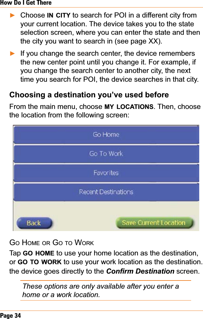 Page 34How Do I Get ThereChoose IN CITY to search for POI in a different city from your current location. The device takes you to the state selection screen, where you can enter the state and then the city you want to search in (see page XX).If you change the search center, the device remembers the new center point until you change it. For example, if you change the search center to another city, the next time you search for POI, the device searches in that city.  &amp;KRRVLQJDGHVWLQDWLRQ\RX¶YHXVHGEHIRUHFrom the main menu, choose MY LOCATIONS. Then, choose the location from the following screen:GOHOME OR GOTO WORKTap GO HOME to use your home location as the destination, or GO TO WORK to use your work location as the destination. the device goes directly to the &amp;RQ¿UP&apos;HVWLQDWLRQscreen.These options are only available after you enter a home or a work location.ŹŹ