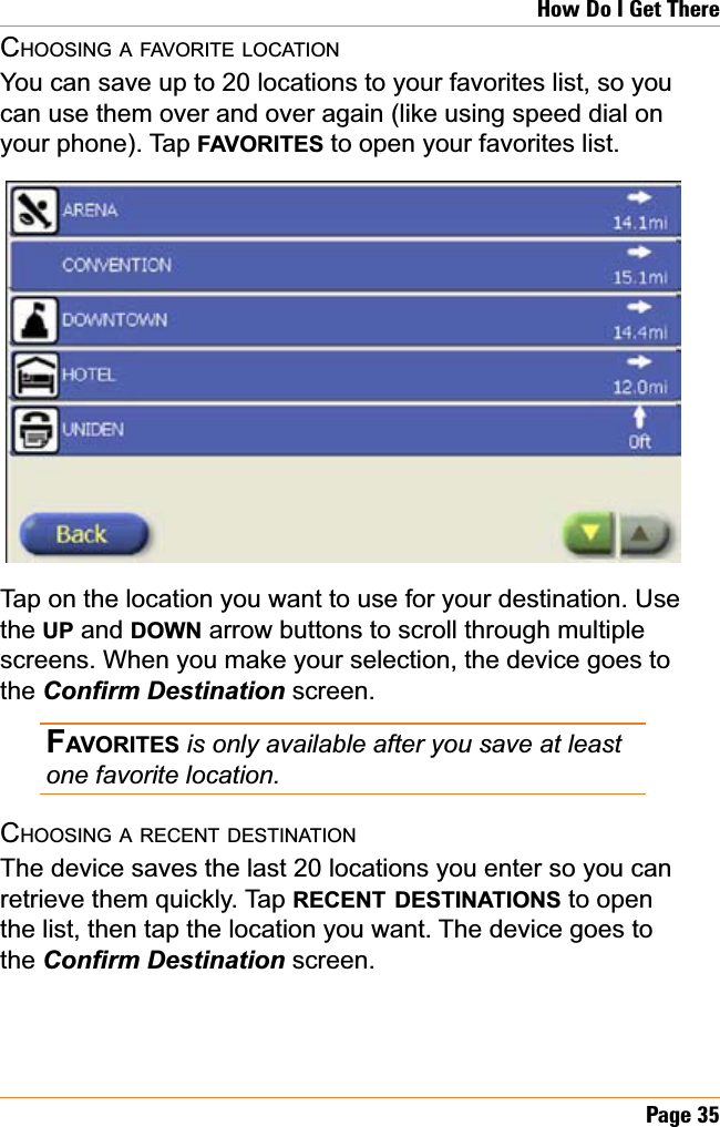 Page 35How Do I Get ThereCHOOSING A FAVORITE LOCATIONYou can save up to 20 locations to your favorites list, so you can use them over and over again (like using speed dial on your phone). Tap FAVORITES to open your favorites list.Tap on the location you want to use for your destination. Use the UP and DOWN arrow buttons to scroll through multiple screens. When you make your selection, the device goes to the &amp;RQ¿UP&apos;HVWLQDWLRQ screen.FAVORITES is only available after you save at least one favorite location. CHOOSING A RECENT DESTINATIONThe device saves the last 20 locations you enter so you can retrieve them quickly. Tap RECENT DESTINATIONS to open the list, then tap the location you want. The device goes to the &amp;RQ¿UP&apos;HVWLQDWLRQ screen.