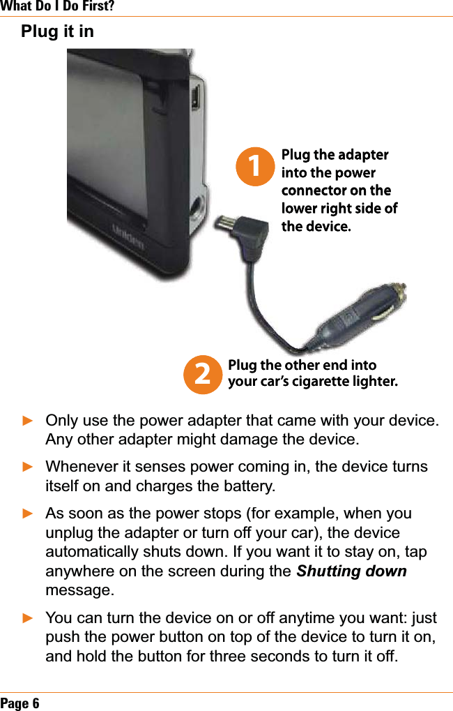 Page 6What Do I Do First?Plug it inOnly use the power adapter that came with your device. Any other adapter might damage the device.Whenever it senses power coming in, the device turns itself on and charges the battery.As soon as the power stops (for example, when you unplug the adapter or turn off your car), the device automatically shuts down. If you want it to stay on, tap anywhere on the screen during the Shutting down message.You can turn the device on or off anytime you want: just push the power button on top of the device to turn it on, and hold the button for three seconds to turn it off.ŹŹŹŹ2Plug the other end into your car’s cigarette lighter.Plug the adapter into the power connector on the lower right side of the device.12Plug the other end into your car’s cigarette lighter.Plug the adapter into the power connector on the lower right side of the device.1