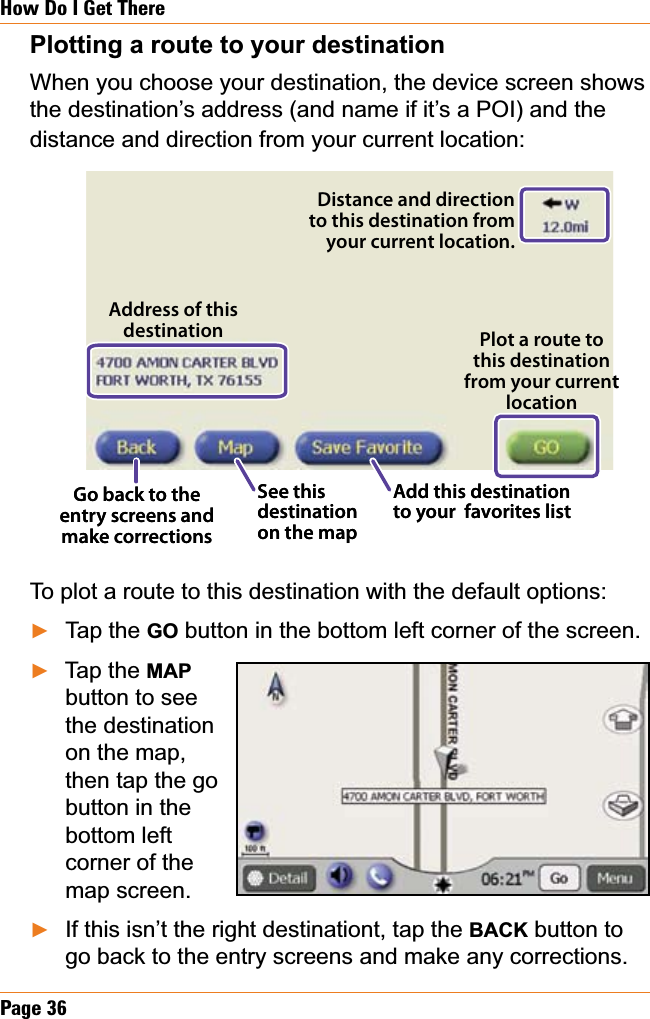 Page 36How Do I Get TherePlotting a route to your destinationWhen you choose your destination, the device screen shows the destination’s address (and name if it’s a POI) and the distance and direction from your current location:To plot a route to this destination with the default options:Tap the GO button in the bottom left corner of the screen.Tap the MAPbutton to see the destination on the map, then tap the go button in the bottom left corner of the map screen.If this isn’t the right destinationt, tap the BACK button to go back to the entry screens and make any corrections.ŹŹŹPlot a route to this destination from your current locationDistance and direction to this destination from your current location.Go back to the entry screens and make correctionsSee this destination on the mapAdd this destination to your  favorites listAddress of this destination Plot a route to this destination from your current locationDistance and direction to this destination from your current location.Go back to the entry screens and make correctionsSee this destination on the mapAdd this destination to your  favorites listAddress of this destination