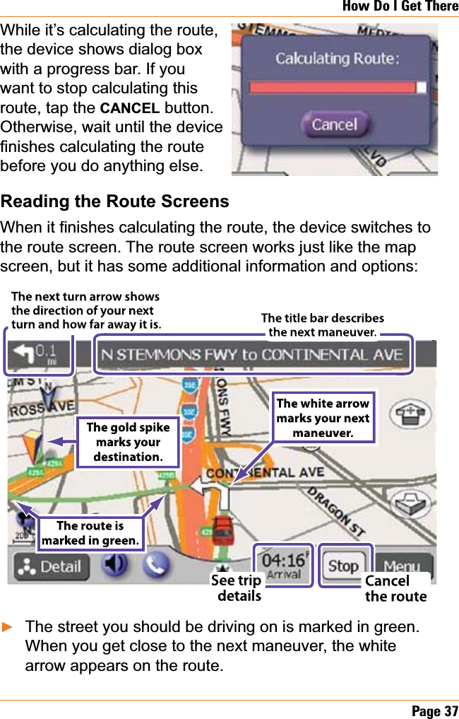 Page37How Do I Get ThereWhile it’s calculating the route,the device shows dialog box with a progress bar. If you want to stop calculating this route, tap the CANCEL button. Otherwise, wait until the device ¿QLVKHVFDOFXODWLQJWKHURXWHbefore you do anything else.Reading the Route Screens:KHQLW¿QLVKHVFDOFXODWLQJWKHURXWHWKHGHYLFHVZLWFKHVWRthe route screen. The route screen works just like the map screen, but it has some additional information and options:The street you should be driving on is marked in green. When you get close to the next maneuver, the white arrow appears on the route.ŹThe white arrowThe white arrow marks your next marks your nextmaneuver.maneuver.The next turn arrow showsThe next turn arrow showsn of your next n of your nextthe directionthe directionw far away it is.w far away it is.turn and hoturn and hos sTTThe title bar describesThe title bar describesthe next maneuver.the next maneuver.The route is The route ismarked in green.marked in green.See tripSee tripdetailsdetailsCancel Cancelthe routethe routeThe gold spike The gold spikemarks yourmarks yourdestination.destination.