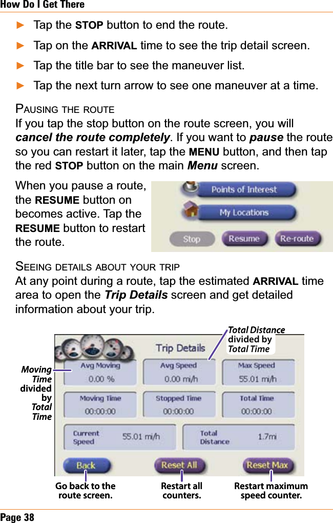 Page 38How Do I Get ThereTap the STOP button to end the route. Tap on the ARRIVAL time to see the trip detail screen.Tap the title bar to see the maneuver list.Tap the next turn arrow to see one maneuver at a time.PAUSING THE ROUTEIf you tap the stop button on the route screen, you will FDQFHOWKHURXWHFRPSOHWHO\. If you want to pause the route so you can restart it later, tap the MENU button, and then tap the red STOP button on the main Menu screen. When you pause a route,the RESUME button on becomes active. Tap the RESUME button to restart the route.SEEING DETAILS ABOUT YOUR TRIPAt any point during a route, tap the estimated ARRIVAL time area to open the 7ULS&apos;HWDLOV screen and get detailed information about your trip. ŹŹŹŹMoving Time dividedbyTotal TimeRestart all counters.Restart maximum speed counter.Go back to the route screen.Total Distance divided by Total TimeMoving Time dividedbyTotal TimeRestart all counters.Restart maximum speed counter.Go back to the route screen.Total Distance divided by Total Time