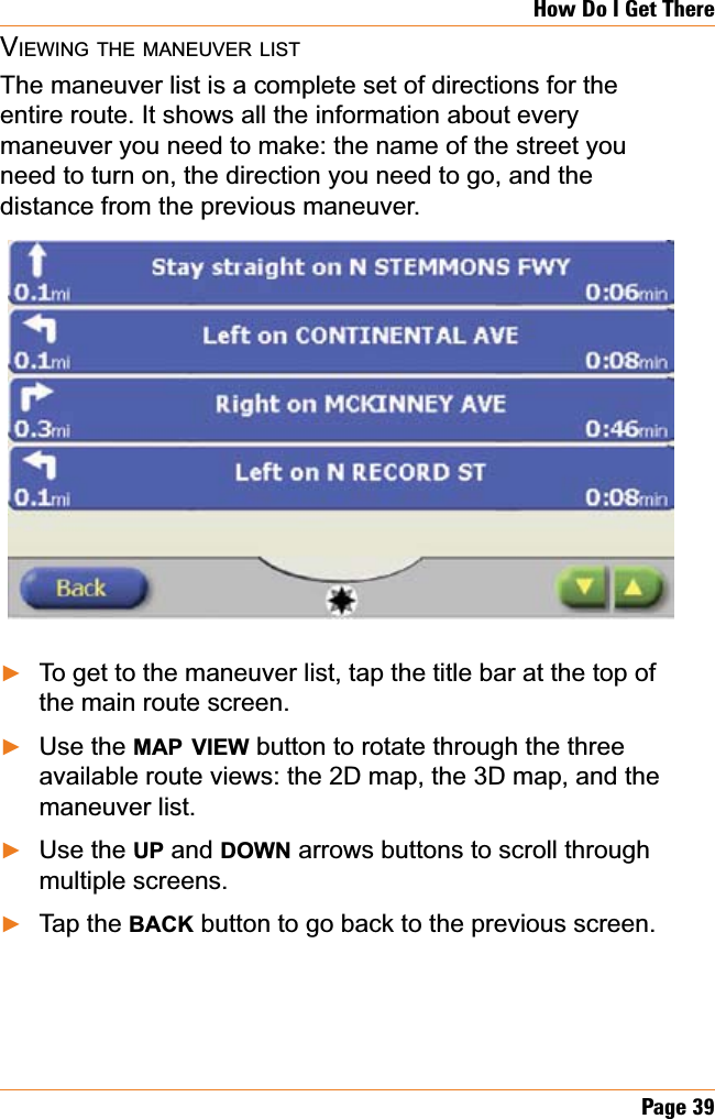 Page 39How Do I Get ThereVIEWING THE MANEUVER LISTThe maneuver list is a complete set of directions for the entire route. It shows all the information about every maneuver you need to make: the name of the street you need to turn on, the direction you need to go, and the distance from the previous maneuver.To get to the maneuver list, tap the title bar at the top of the main route screen.Use the MAP VIEW button to rotate through the three available route views: the 2D map, the 3D map, and the maneuver list.Use the UP and DOWN arrows buttons to scroll through multiple screens.Tap the BACK button to go back to the previous screen.ŹŹŹŹ