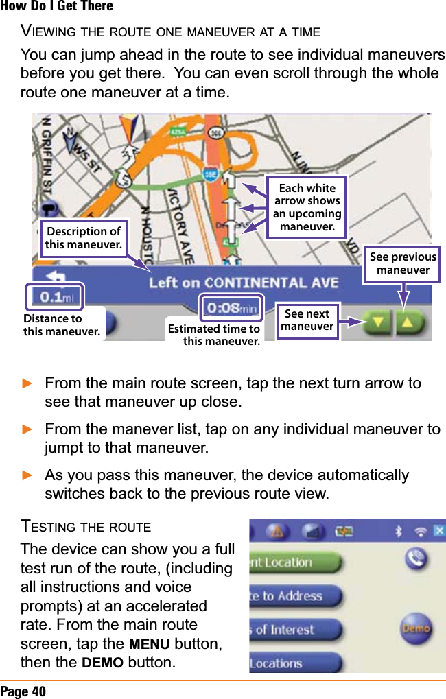 Page 40How Do I Get ThereVIEWING THE ROUTE ONE MANEUVER AT A TIMEYou can jump ahead in the route to see individual maneuvers before you get there.  You can even scroll through the whole route one maneuver at a time.From the main route screen, tap the next turn arrow to see that maneuver up close.From the manever list, tap on any individual maneuver to jumpt to that maneuver. As you pass this maneuver, the device automatically switches back to the previous route view. TESTING THE ROUTEThe device can show you a fulltest run of the route, (including all instructions and voice prompts) at an accelerated rate. From the main route screen, tap the MENU button, then the DEMO button.ŹŹŹEach white arrow shows an upcoming  maneuver.Description of this maneuver.See next maneuverDistance to this maneuver. Estimated time to this maneuver.See previous maneuverEach white arrow shows an upcoming  maneuver.Description of this maneuver.See next maneuverDistance to this maneuver. Estimated time to this maneuver.See previous maneuver