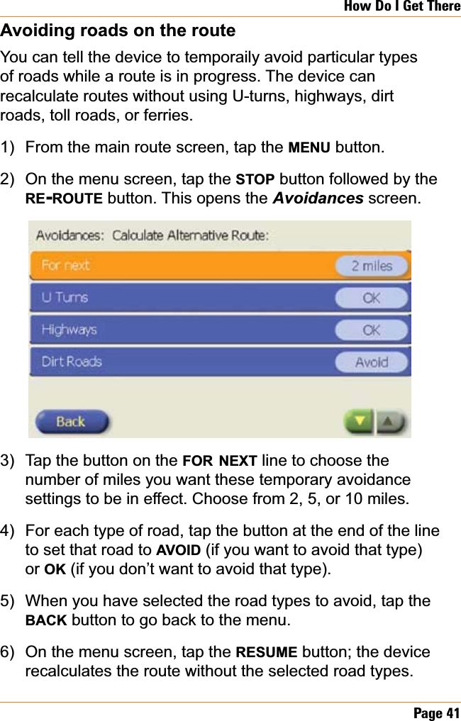 Page 41How Do I Get ThereAvoiding roads on the routeYou can tell the device to temporaily avoid particular types of roads while a route is in progress. The device can recalculate routes without using U-turns, highways, dirt roads, toll roads, or ferries.From the main route screen, tap the MENU button.On the menu screen, tap the STOP button followed by the RE-ROUTE button. This opens the Avoidances screen.Tap the button on the FOR NEXT line to choose the number of miles you want these temporary avoidance settings to be in effect. Choose from 2, 5, or 10 miles.For each type of road, tap the button at the end of the line to set that road to AVOID (if you want to avoid that type) or OK (if you don’t want to avoid that type). When you have selected the road types to avoid, tap the BACK button to go back to the menu.On the menu screen, tap the RESUME button; the device recalculates the route without the selected road types.1)2)3)4)5)6)