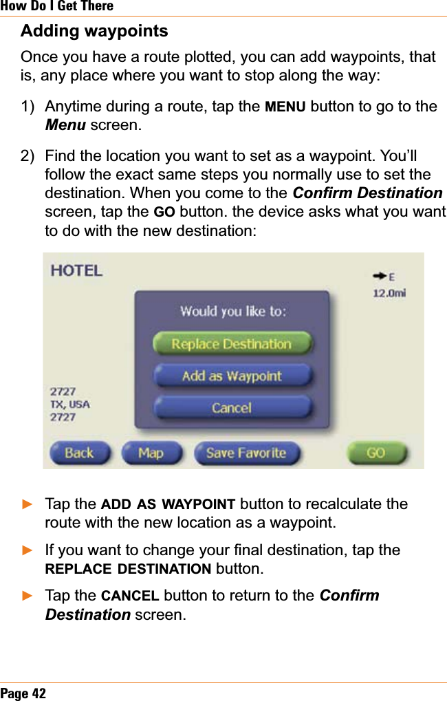 Page 42How Do I Get ThereAdding waypoints Once you have a route plotted, you can add waypoints, that is, any place where you want to stop along the way:Anytime during a route, tap the MENU button to go to the Menu screen. Find the location you want to set as a waypoint. You’ll follow the exact same steps you normally use to set the destination. When you come to the &amp;RQ¿UP&apos;HVWLQDWLRQscreen, tap the GO button. the device asks what you want to do with the new destination:Tap the ADD AS WAYPOINT button to recalculate the route with the new location as a waypoint.,I\RXZDQWWRFKDQJH\RXU¿QDOGHVWLQDWLRQWDSWKHREPLACE DESTINATION button.Tap the CANCEL button to return to the &amp;RQ¿UP&apos;HVWLQDWLRQ screen.1)2)ŹŹŹ